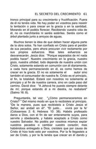 EL SECRETO DEL CRECIMIENTO 61
tronco principal para su crecimiento y fructificación. Fuera
de él no tenéis vida. No hay poder en vosotros para resistir
la tentación o para crecer en la gracia o en la santidad.
Morando en él podéis florecer. Recibiendo vuestra vida de
él, no os marchitaréis ni seréis estériles. Seréis como el
árbol plantado junto a arroyos de aguas.
   Muchos tienen la idea de que deben hacer alguna parte
de la obra solos. Ya han confiado en Cristo para el perdón
de sus pecados, pero ahora procuran vivir rectamente por
sus propios esfuerzos. Mas tales esfuerzos se
desvanecerán. Jesús dice: "Porque separados de mí nada
podéis hacer". Nuestro crecimiento en la gracia, nuestro
gozo, nuestra utilidad, todo depende de nuestra unión con
Cristo. solamente estando en comunión con él diariamente,
a cada hora permaneciendo en él, es como hemos de
crecer en la gracia. El no es solamente el        autor sino
también el consumador de nuestra fe. Cristo es el principio,
el fin, la totalidad. Estará con nosotros no solamente al
principio y al fin de nuestra carrera, sino en cada paso del
camino. David dice: "A Jehová he puesto siempre delante
de mí; porque estando él a mi diestra, no resbalaré"
(Salmo 16: 8).
   Preguntaréis, tal vez: "¿Cómo permaneceremos en
Cristo? " Del mismo modo en que lo recibisteis al principio.
"De la manera, pues que recibisteis a Cristo Jesús el
Señor, así andad en él". "El justo... vivirá por la fe'
(Colosenses 2: 6; Hebreos 10: 38). Habéis profesado
daros a Dios, con el fin de ser enteramente suyos, para
servirle y obedecerle, y habéis aceptado a Cristo como
vuestro Salvador. No podéis por vosotros mismos expiar
vuestros pecados o cambiar vuestro corazón; mas
habiéndoos entregado a Dios, creísteis que por causa de
Cristo él hizo todo esto por vosotros. Por la fe llegasteis a
ser de Cristo, y por la fe tenéis que crecer en él dando y
 