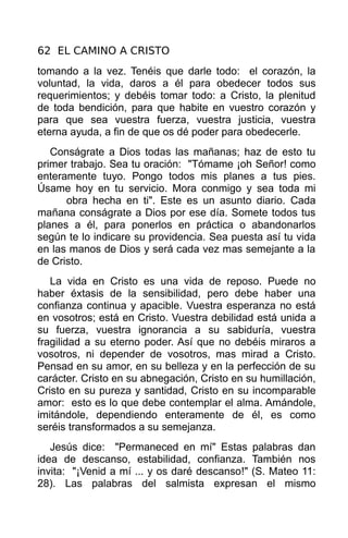 62 EL CAMINO A CRISTO
tomando a la vez. Tenéis que darle todo: el corazón, la
voluntad, la vida, daros a él para obedecer todos sus
requerimientos; y debéis tomar todo: a Cristo, la plenitud
de toda bendición, para que habite en vuestro corazón y
para que sea vuestra fuerza, vuestra justicia, vuestra
eterna ayuda, a fin de que os dé poder para obedecerle.
   Conságrate a Dios todas las mañanas; haz de esto tu
primer trabajo. Sea tu oración: "Tómame ¡oh Señor! como
enteramente tuyo. Pongo todos mis planes a tus pies.
Úsame hoy en tu servicio. Mora conmigo y sea toda mi
      obra hecha en ti". Este es un asunto diario. Cada
mañana conságrate a Dios por ese día. Somete todos tus
planes a él, para ponerlos en práctica o abandonarlos
según te lo indicare su providencia. Sea puesta así tu vida
en las manos de Dios y será cada vez mas semejante a la
de Cristo.
   La vida en Cristo es una vida de reposo. Puede no
haber éxtasis de la sensibilidad, pero debe haber una
confianza continua y apacible. Vuestra esperanza no está
en vosotros; está en Cristo. Vuestra debilidad está unida a
su fuerza, vuestra ignorancia a su sabiduría, vuestra
fragilidad a su eterno poder. Así que no debéis miraros a
vosotros, ni depender de vosotros, mas mirad a Cristo.
Pensad en su amor, en su belleza y en la perfección de su
carácter. Cristo en su abnegación, Cristo en su humillación,
Cristo en su pureza y santidad, Cristo en su incomparable
amor: esto es lo que debe contemplar el alma. Amándole,
imitándole, dependiendo enteramente de él, es como
seréis transformados a su semejanza.
   Jesús dice: "Permaneced en mí" Estas palabras dan
idea de descanso, estabilidad, confianza. También nos
invita: "¡Venid a mí ... y os daré descanso!" (S. Mateo 11:
28). Las palabras del salmista expresan el mismo
 