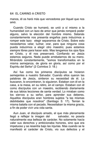 64 EL CAMINO A CRISTO
manos, él os hará más que vencedores por Aquel que nos
amó.
   Cuando Cristo se humanó, se unió a sí mismo a la
humanidad con un lazo de amor que jamás romperá poder
alguno, salvo la elección del hombre mismo. Satanás
constantemente nos presenta engaños para inducirnos a
romper este lazo: elegir separarnos de Cristo. Sobre esto
necesitamos velar, luchar, orar, para que ninguna cosa
pueda inducirnos a elegir otro maestro; pues estamos
siempre libres para hacer esto. Mas tengamos los ojos fijos
en Cristo, y él nos preservará. Confiando en Jesús
estamos seguros. Nada puede arrebatarnos de su mano.
Mirándolo constantemente, "somos transformados en la
misma semejanza, de gloria en gloria, así como por el
Espíritu del Señor' (2 Corintios 3: 18.)
   Así fue como los primeros discípulos se hicieron
semejantes a nuestro Salvador. Cuando ellos oyeron las
palabras de Jesús, sintieron su necesidad de él. Lo
buscaron, lo encontraron, lo siguieron. Estaban con él en la
casa, a la mesa, en su retiro, en el campo. Estaban con él
como discípulos con un maestro, recibiendo diariamente
de sus labios lecciones de santa verdad. Lo miraban como
los siervos a su señor, para aprender sus deberes.
Aquellos discípulos eran hombres sujetos "a las mismas
debilidades que nosotros" (Santiago 5: 17). Tenían la
misma batalla con el pecado. Necesitaban la misma gracia,
a fin de poder vivir una vida santa.
   Aun Juan, el discípulo amado, el que más plenamente
llegó a reflejar la imagen del         salvador, no poseía
naturalmente esa belleza de carácter. No solamente hacía
valer sus derechos y ambicionaba honores, sino que era
impetuoso y se resentía bajo las injurias. Mas cuando se le
manifestó el carácter de Cristo, vio sus defectos y el
 