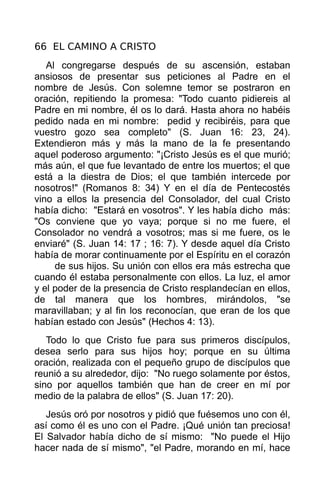 66 EL CAMINO A CRISTO
   Al congregarse después de su ascensión, estaban
ansiosos de presentar sus peticiones al Padre en el
nombre de Jesús. Con solemne temor se postraron en
oración, repitiendo la promesa: "Todo cuanto pidiereis al
Padre en mi nombre, él os lo dará. Hasta ahora no habéis
pedido nada en mi nombre: pedid y recibiréis, para que
vuestro gozo sea completo" (S. Juan 16: 23, 24).
Extendieron más y más la mano de la fe presentando
aquel poderoso argumento: "¡Cristo Jesús es el que murió;
más aún, el que fue levantado de entre los muertos; el que
está a la diestra de Dios; el que también intercede por
nosotros!" (Romanos 8: 34) Y en el día de Pentecostés
vino a ellos la presencia del Consolador, del cual Cristo
había dicho: "Estará en vosotros". Y les había dicho más:
"Os conviene que yo vaya; porque si no me fuere, el
Consolador no vendrá a vosotros; mas si me fuere, os le
enviaré" (S. Juan 14: 17 ; 16: 7). Y desde aquel día Cristo
había de morar continuamente por el Espíritu en el corazón
     de sus hijos. Su unión con ellos era más estrecha que
cuando él estaba personalmente con ellos. La luz, el amor
y el poder de la presencia de Cristo resplandecían en ellos,
de tal manera que los hombres, mirándolos, "se
maravillaban; y al fin los reconocían, que eran de los que
habían estado con Jesús" (Hechos 4: 13).
   Todo lo que Cristo fue para sus primeros discípulos,
desea serlo para sus hijos hoy; porque en su última
oración, realizada con el pequeño grupo de discípulos que
reunió a su alrededor, dijo: "No ruego solamente por éstos,
sino por aquellos también que han de creer en mí por
medio de la palabra de ellos" (S. Juan 17: 20).
   Jesús oró por nosotros y pidió que fuésemos uno con él,
así como él es uno con el Padre. ¡Qué unión tan preciosa!
El Salvador había dicho de sí mismo: "No puede el Hijo
hacer nada de sí mismo", "el Padre, morando en mí, hace
 