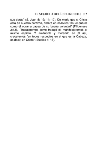 EL SECRETO DEL CRECIMIENTO 67
sus obras" (S. Juan 5: 19; 14: 10). De modo que si Cristo
está en nuestro corazón, obrará en nosotros "así el querer
como el obrar a causa de su buena voluntad" (Filipenses
2:13). Trabajaremos como trabajó él; manifestaremos el
mismo espíritu. Y amándole y morando en él así,
creceremos "en todos respectos en el que es la Cabeza,
es decir, en Cristo" (Efesios 4: 15).
 