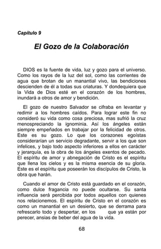 Capítulo 9

       El Gozo de la Colaboración


   DIOS es la fuente de vida, luz y gozo para el universo.
Como los rayos de la luz del sol, como las corrientes de
agua que brotan de un manantial vivo, las bendiciones
descienden de él a todas sus criaturas. Y dondequiera que
la Vida de Dios esté en el corazón de los hombres,
inundará a otros de amor y bendición.
   El gozo de nuestro Salvador se cifraba en levantar y
redimir a los hombres caídos. Para lograr este fin no
consideró su vida como cosa preciosa, mas sufrió la cruz
menospreciando la ignominia. Así los ángeles están
siempre empeñados en trabajar por la felicidad de otros.
Este es su gozo. Lo que los corazones egoístas
considerarían un servicio degradante, servir a los que son
infelices, y bajo todo aspecto inferiores a ellos en carácter
y jerarquía, es la obra de los ángeles exentos de pecado.
El espíritu de amor y abnegación de Cristo es el espíritu
que llena los cielos y es la misma esencia de su gloria.
Este es el espíritu que poseerán los discípulos de Cristo, la
obra que harán.
    Cuando el amor de Cristo está guardado en el corazón,
como dulce fragancia no puede ocultarse. Su santa
influencia será percibida por todos aquellos con quienes
nos relacionemos. El espíritu de Cristo en el corazón es
como un manantial en un desierto, que se derrama para
refrescarlo todo y despertar, en los      que ya están por
perecer, ansias de beber del agua de la vida.

                             68
 