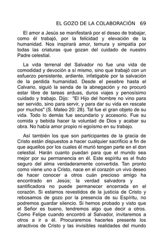 EL GOZO DE LA COLABORACIÓN 69
   El amor a Jesús se manifestará por el deseo de trabajar,
como él trabajó, por la felicidad y elevación de la
humanidad. Nos inspirará amor, ternura y simpatía por
todas las criaturas que gozan del cuidado de nuestro
Padre celestial.
   La vida terrenal del Salvador no fue una vida de
comodidad y devoción a sí mismo, sino que trabajó con un
esfuerzo persistente, ardiente, infatigable por la salvación
de la perdida humanidad. Desde el pesebre hasta el
Calvario, siguió la senda de la abnegación y no procuró
estar libre de tareas arduas, duros viajes y penosísimo
cuidado y trabajo. Dijo: "El Hijo del hombre no vino para
ser servido, sino para servir, y para dar su vida en rescate
por muchos" (S. Mateo 20: 28). Tal fue el gran objeto de su
vida. Todo lo demás fue secundario y accesorio. Fue su
comida y bebida hacer la voluntad de Dios y acabar su
obra. No había amor propio ni egoísmo en su trabajo.
   Así también los que son participantes de la gracia de
Cristo están dispuestos a hacer cualquier sacrificio a fin de
que aquellos por los cuales él murió tengan parte en el don
celestial. Harán cuanto puedan para que el mundo sea
mejor por su permanencia en él. Este espíritu es el fruto
seguro del alma verdaderamente convertida. Tan pronto
como viene uno a Cristo, nace en el corazón un vivo deseo
de hacer conocer a otros cuán precioso amigo ha
encontrado en Jesús; la verdad salvadora y
santificadora no puede permanecer encerrada en el
corazón. Si estamos revestidos de la justicia de Cristo y
rebosamos de gozo por la presencia de su Espíritu, no
podremos guardar silencio. Si hemos probado y visto que
el Señor es bueno, tendremos algo que decir a otros.
Como Felipe cuando encontró al Salvador, invitaremos a
otros a ir a él. Procuraremos hacerles presente los
atractivos de Cristo y las invisibles realidades del mundo
 