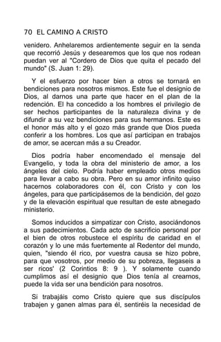 70 EL CAMINO A CRISTO
venidero. Anhelaremos ardientemente seguir en la senda
que recorrió Jesús y desearemos que los que nos rodean
puedan ver al "Cordero de Dios que quita el pecado del
mundo" (S. Juan 1: 29).
   Y el esfuerzo por hacer bien a otros se tornará en
bendiciones para nosotros mismos. Este fue el designio de
Dios, al darnos una parte que hacer en el plan de la
redención. El ha concedido a los hombres el privilegio de
ser hechos participantes de la naturaleza divina y de
difundir a su vez bendiciones para sus hermanos. Este es
el honor más alto y el gozo más grande que Dios pueda
conferir a los hombres. Los que así participan en trabajos
de amor, se acercan más a su Creador.
   Dios podría haber encomendado el mensaje del
Evangelio, y toda la obra del ministerio de amor, a los
ángeles del cielo. Podría haber empleado otros medios
para llevar a cabo su obra. Pero en su amor infinito quiso
hacernos colaboradores con él, con Cristo y con los
ángeles, para que participásemos de la bendición, del gozo
y de la elevación espiritual que resultan de este abnegado
ministerio.
   Somos inducidos a simpatizar con Cristo, asociándonos
a sus padecimientos. Cada acto de sacrificio personal por
el bien de otros robustece el espíritu de caridad en el
corazón y lo une más fuertemente al Redentor del mundo,
quien, "siendo él rico, por vuestra causa se hizo pobre,
para que vosotros, por medio de su pobreza, llegaseis a
ser ricos' (2 Corintios 8: 9 ). Y solamente cuando
cumplimos así el designio que Dios tenía al crearnos,
puede la vida ser una bendición para nosotros.
   Si trabajáis como Cristo quiere que sus discípulos
trabajen y ganen almas para él, sentiréis la necesidad de
 