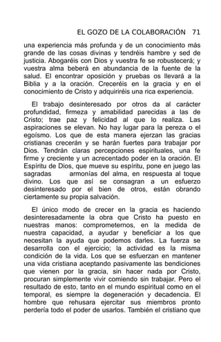 EL GOZO DE LA COLABORACIÓN 71
una experiencia más profunda y de un conocimiento más
grande de las cosas divinas y tendréis hambre y sed de
justicia. Abogaréis con Dios y vuestra fe se robustecerá; y
vuestra alma beberá en abundancia de la fuente de la
salud. El encontrar oposición y pruebas os llevará a la
Biblia y a la oración. Creceréis en la gracia y en el
conocimiento de Cristo y adquiriréis una rica experiencia.
   El trabajo desinteresado por otros da al carácter
profundidad, firmeza y amabilidad parecidas a las de
Cristo; trae paz y felicidad al que lo realiza. Las
aspiraciones se elevan. No hay lugar para la pereza o el
egoísmo. Los que de esta manera ejerzan las gracias
cristianas crecerán y se harán fuertes para trabajar por
Dios. Tendrán claras percepciones espirituales, una fe
firme y creciente y un acrecentado poder en la oración. El
Espíritu de Dios, que mueve su espíritu, pone en juego las
sagradas        armonías del alma, en respuesta al toque
divino. Los que así se consagran a un esfuerzo
desinteresado por el bien de otros, están obrando
ciertamente su propia salvación.
   El único modo de crecer en la gracia es haciendo
desinteresadamente la obra que Cristo ha puesto en
nuestras manos: comprometernos, en la medida de
nuestra capacidad, a ayudar y beneficiar a los que
necesitan la ayuda que podemos darles. La fuerza se
desarrolla con el ejercicio; la actividad es la misma
condición de la vida. Los que se esfuerzan en mantener
una vida cristiana aceptando pasivamente las bendiciones
que vienen por la gracia, sin hacer nada por Cristo,
procuran simplemente vivir comiendo sin trabajar. Pero el
resultado de esto, tanto en el mundo espiritual como en el
temporal, es siempre la degeneración y decadencia. El
hombre que rehusara ejercitar sus miembros pronto
perdería todo el poder de usarlos. También el cristiano que
 
