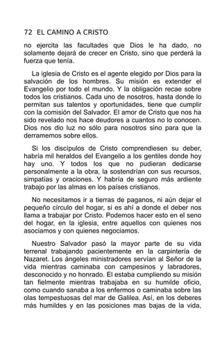 72 EL CAMINO A CRISTO
no ejercita las facultades que Dios le ha dado, no
solamente dejará de crecer en Cristo, sino que perderá la
fuerza que tenía.
   La iglesia de Cristo es el agente elegido por Dios para la
salvación de los hombres. Su misión es extender el
Evangelio por todo el mundo. Y la obligación recae sobre
todos los cristianos. Cada uno de nosotros, hasta donde lo
permitan sus talentos y oportunidades, tiene que cumplir
con la comisión del Salvador. El amor de Cristo que nos ha
sido revelado nos hace deudores a cuantos no lo conocen.
Dios nos dio luz no sólo para nosotros sino para que la
derramemos sobre ellos.
   Si los discípulos de Cristo comprendiesen su deber,
habría mil heraldos del Evangelio a los gentiles donde hoy
hay uno. Y todos los que no pudieran dedicarse
personalmente a la obra, la sostendrían con sus recursos,
simpatías y oraciones. Y habría de seguro más ardiente
trabajo por las almas en los países cristianos.
   No necesitamos ir a tierras de paganos, ni aún dejar el
pequeño círculo del hogar, si es ahí a donde el deber nos
llama a trabajar por Cristo. Podemos hacer esto en el seno
del hogar, en la iglesia, entre aquellos con quienes nos
asociamos y con quienes negociamos.
   Nuestro Salvador pasó la mayor parte de su vida
terrenal trabajando pacientemente en la carpintería de
Nazaret. Los ángeles ministradores servían al Señor de la
vida mientras caminaba con campesinos y labradores,
desconocido y no honrado. El estaba cumpliendo su misión
tan fielmente mientras trabajaba en su humilde oficio,
como cuando sanaba a los enfermos o caminaba sobre las
olas tempestuosas del mar de Galilea. Así, en los deberes
más humildes y en las posiciones mas bajas de la vida,
 
