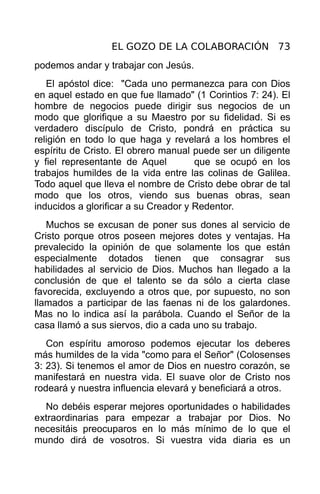 EL GOZO DE LA COLABORACIÓN 73
podemos andar y trabajar con Jesús.
   El apóstol dice: "Cada uno permanezca para con Dios
en aquel estado en que fue llamado" (1 Corintios 7: 24). El
hombre de negocios puede dirigir sus negocios de un
modo que glorifique a su Maestro por su fidelidad. Si es
verdadero discípulo de Cristo, pondrá en práctica su
religión en todo lo que haga y revelará a los hombres el
espíritu de Cristo. El obrero manual puede ser un diligente
y fiel representante de Aquel         que se ocupó en los
trabajos humildes de la vida entre las colinas de Galilea.
Todo aquel que lleva el nombre de Cristo debe obrar de tal
modo que los otros, viendo sus buenas obras, sean
inducidos a glorificar a su Creador y Redentor.
   Muchos se excusan de poner sus dones al servicio de
Cristo porque otros poseen mejores dotes y ventajas. Ha
prevalecido la opinión de que solamente los que están
especialmente dotados tienen que consagrar sus
habilidades al servicio de Dios. Muchos han llegado a la
conclusión de que el talento se da sólo a cierta clase
favorecida, excluyendo a otros que, por supuesto, no son
llamados a participar de las faenas ni de los galardones.
Mas no lo indica así la parábola. Cuando el Señor de la
casa llamó a sus siervos, dio a cada uno su trabajo.
   Con espíritu amoroso podemos ejecutar los deberes
más humildes de la vida "como para el Señor" (Colosenses
3: 23). Si tenemos el amor de Dios en nuestro corazón, se
manifestará en nuestra vida. El suave olor de Cristo nos
rodeará y nuestra influencia elevará y beneficiará a otros.
  No debéis esperar mejores oportunidades o habilidades
extraordinarias para empezar a trabajar por Dios. No
necesitáis preocuparos en lo más mínimo de lo que el
mundo dirá de vosotros. Si vuestra vida diaria es un
 