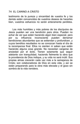 74 EL CAMINO A CRISTO
testimonio de la pureza y sinceridad de vuestra fe y los
demás están convencidos de vuestros deseos de hacerles
bien, vuestros esfuerzos no serán enteramente perdidos.


    Los más humildes y más pobres de los discípulos de
Jesús pueden ser una bendición para otros. Pueden no
echar de ver que están haciendo algún bien especial, pero
por su influencia inconsciente pueden derramar
bendiciones abundantes que se extiendan y profundicen, y
cuyos benditos resultados no se conozcan hasta el día de
la recompensa final. Ellos no sienten ni saben que están
haciendo alguna cosa grande. No necesitan cargarse de
ansiedad por el éxito. Tienen solamente que seguir
adelante con tranquilidad, haciendo fielmente la obra que
la providencia de Dios indique, y su vida no será inútil. Sus
propias almas crecerán cada vez más a la semejanza de
Cristo; son colaboradores de Dios en esta vida, y así se
están preparando para la obra más elevada y el gozo sin
sombra de la vida venidera.
 