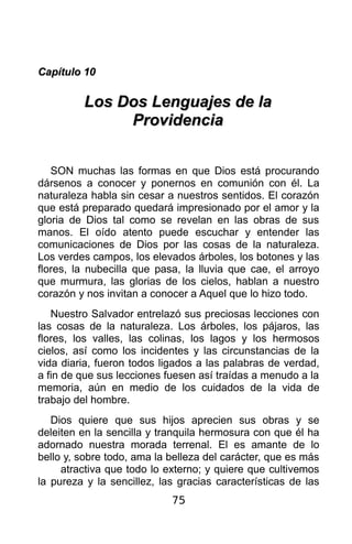 Capítulo 10

         Los Dos Lenguajes de la
              Providencia


   SON muchas las formas en que Dios está procurando
dársenos a conocer y ponernos en comunión con él. La
naturaleza habla sin cesar a nuestros sentidos. El corazón
que está preparado quedará impresionado por el amor y la
gloria de Dios tal como se revelan en las obras de sus
manos. El oído atento puede escuchar y entender las
comunicaciones de Dios por las cosas de la naturaleza.
Los verdes campos, los elevados árboles, los botones y las
flores, la nubecilla que pasa, la lluvia que cae, el arroyo
que murmura, las glorias de los cielos, hablan a nuestro
corazón y nos invitan a conocer a Aquel que lo hizo todo.
   Nuestro Salvador entrelazó sus preciosas lecciones con
las cosas de la naturaleza. Los árboles, los pájaros, las
flores, los valles, las colinas, los lagos y los hermosos
cielos, así como los incidentes y las circunstancias de la
vida diaria, fueron todos ligados a las palabras de verdad,
a fin de que sus lecciones fuesen así traídas a menudo a la
memoria, aún en medio de los cuidados de la vida de
trabajo del hombre.
   Dios quiere que sus hijos aprecien sus obras y se
deleiten en la sencilla y tranquila hermosura con que él ha
adornado nuestra morada terrenal. El es amante de lo
bello y, sobre todo, ama la belleza del carácter, que es más
     atractiva que todo lo externo; y quiere que cultivemos
la pureza y la sencillez, las gracias características de las
                            75
 