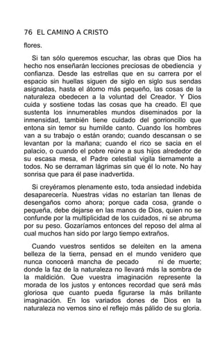 76 EL CAMINO A CRISTO
flores.
   Si tan sólo queremos escuchar, las obras que Dios ha
hecho nos enseñarán lecciones preciosas de obediencia y
confianza. Desde las estrellas que en su carrera por el
espacio sin huellas siguen de siglo en siglo sus sendas
asignadas, hasta el átomo más pequeño, las cosas de la
naturaleza obedecen a la voluntad del Creador. Y Dios
cuida y sostiene todas las cosas que ha creado. El que
sustenta los innumerables mundos diseminados por la
inmensidad, también tiene cuidado del gorrioncillo que
entona sin temor su humilde canto. Cuando los hombres
van a su trabajo o están orando; cuando descansan o se
levantan por la mañana; cuando el rico se sacia en el
palacio, o cuando el pobre reúne a sus hijos alrededor de
su escasa mesa, el Padre celestial vigila tiernamente a
todos. No se derraman lágrimas sin que él lo note. No hay
sonrisa que para él pase inadvertida.
  Si creyéramos plenamente esto, toda ansiedad indebida
desaparecería. Nuestras vidas no estarían tan llenas de
desengaños como ahora; porque cada cosa, grande o
pequeña, debe dejarse en las manos de Dios, quien no se
confunde por la multiplicidad de los cuidados, ni se abruma
por su peso. Gozaríamos entonces del reposo del alma al
cual muchos han sido por largo tiempo extraños.
   Cuando vuestros sentidos se deleiten en la amena
belleza de la tierra, pensad en el mundo venidero que
nunca conocerá mancha de pecado              ni de muerte;
donde la faz de la naturaleza no llevará más la sombra de
la maldición. Que vuestra imaginación represente la
morada de los justos y entonces recordad que será más
gloriosa que cuanto pueda figurarse la más brillante
imaginación. En los variados dones de Dios en la
naturaleza no vemos sino el reflejo más pálido de su gloria.
 