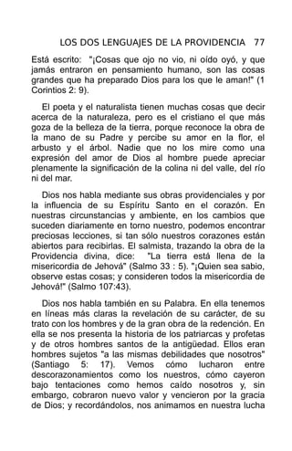 LOS DOS LENGUAJES DE LA PROVIDENCIA 77
Está escrito: "¡Cosas que ojo no vio, ni oído oyó, y que
jamás entraron en pensamiento humano, son las cosas
grandes que ha preparado Dios para los que le aman!" (1
Corintios 2: 9).
   El poeta y el naturalista tienen muchas cosas que decir
acerca de la naturaleza, pero es el cristiano el que más
goza de la belleza de la tierra, porque reconoce la obra de
la mano de su Padre y percibe su amor en la flor, el
arbusto y el árbol. Nadie que no los mire como una
expresión del amor de Dios al hombre puede apreciar
plenamente la significación de la colina ni del valle, del río
ni del mar.
   Dios nos habla mediante sus obras providenciales y por
la influencia de su Espíritu Santo en el corazón. En
nuestras circunstancias y ambiente, en los cambios que
suceden diariamente en torno nuestro, podemos encontrar
preciosas lecciones, si tan sólo nuestros corazones están
abiertos para recibirlas. El salmista, trazando la obra de la
Providencia divina, dice: "La tierra está llena de la
misericordia de Jehová" (Salmo 33 : 5). "¡Quien sea sabio,
observe estas cosas; y consideren todos la misericordia de
Jehová!" (Salmo 107:43).
   Dios nos habla también en su Palabra. En ella tenemos
en líneas más claras la revelación de su carácter, de su
trato con los hombres y de la gran obra de la redención. En
ella se nos presenta la historia de los patriarcas y profetas
y de otros hombres santos de la antigüedad. Ellos eran
hombres sujetos "a las mismas debilidades que nosotros"
(Santiago 5: 17). Vemos cómo lucharon entre
descorazonamientos como los nuestros, cómo cayeron
bajo tentaciones como hemos caído nosotros y, sin
embargo, cobraron nuevo valor y vencieron por la gracia
de Dios; y recordándolos, nos animamos en nuestra lucha
 