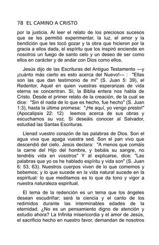 78 EL CAMINO A CRISTO
por la justicia. Al leer el relato de los preciosos sucesos
que se les permitió experimentar, la luz, el amor y la
bendición que les tocó gozar y la obra que hicieron por la
gracia a ellos dada, el espíritu que los inspiró enciende en
nosotros un fuego de santo celo y un deseo de ser como
ellos en carácter y de andar con Dios como ellos.
   Jesús dijo de las Escrituras del Antiguo Testamento —y
¡cuánto más cierto es esto acerca del Nuevo!— : "Ellas
son las que dan testimonio de mí" (S. Juan 5: 39), el
Redentor, Aquel en quien vuestras esperanzas de vida
eterna se concentran. Sí, la Biblia entera nos habla de
Cristo. Desde el primer relato de la creación, de la cual se
dice: "Sin él nada de lo que es hecho, fue hecho" (S. Juan
1:3), hasta la última promesa: "¡He aquí, yo vengo presto!"
(Apocalipsis 22: 12) leemos acerca de sus obras y
escuchamos su voz. Si deseáis conocer al Salvador,
estudiad las Santas Escrituras.
   Llenad vuestro corazón de las palabras de Dios. Son el
agua viva que apaga vuestra sed. Son el pan vivo que
descendió del cielo. Jesús declara: "A menos que comáis
la carne del Hijo del hombre, y bebáis su sangre, no
tendréis vida en vosotros" Y al explicarse, dice: "Las
palabras que yo os he hablado espíritu y vida son" (S. Juan
6: 53, 63). Nuestros cuerpos viven de lo que comemos y
bebemos; y lo que sucede en la vida natural sucede en la
espiritual: lo que meditamos es lo que da tono y vigor a
nuestra naturaleza espiritual.
   El tema de la redención es un tema que los ángeles
desean escudriñar; será la ciencia y el canto de los
redimidos durante las interminables edades de la
eternidad. ¿No es un pensamiento digno de atención y
estudio ahora? La Infinita misericordia y el amor de Jesús,
el sacrificio hecho en nuestro favor, demandan de nosotros
 