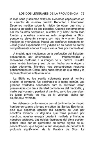 LOS DOS LENGUAJES DE LA PROVIDENCIA 79
la más seria y solemne reflexión. Debemos espaciarnos en
el carácter de nuestro querido Redentor e Intercesor.
Debemos meditar sobre la misión de Aquel que vino a
salvar a su pueblo de sus pecados. Cuando contemplemos
así los asuntos celestiales, nuestra fe y amor serán más
fuertes y nuestras oraciones más aceptables a Dios,
porque se elevarán siempre con más fe y amor. Serán
inteligentes y fervientes. Habrá una confianza constante en
Jesús y una experiencia viva y diaria en su poder de salvar
completamente a todos los que van a Dios por medio de él.
   A medida que meditemos en la perfección del Salvador,
desearemos ser enteramente            transformados y
renovados conforme a la imagen de su pureza. Nuestra
alma tendrá hambre y sed de ser hecha como Aquel a
quien adoramos. Mientras más concentremos nuestros
pensamientos en Cristo, más hablaremos de él a otros y lo
representaremos ante el mundo.
   La Biblia no fue escrita solamente para el hombre
erudito; al contrario, fue destinada a la gente común. Las
grandes verdades necesarias para la salvación están
presentadas con tanta claridad como la luz del mediodía; y
nadie equivocará o perderá el camino, salvo los que sigan
su juicio privado en vez de la voluntad divina tan
claramente revelada.
   No debemos conformarnos con el testimonio de ningún
hombre en cuanto a lo que enseñan las Santas Escrituras,
sino que debemos estudiar las palabras de Dios por
nosotros mismos. Si dejamos que otros piensen por
nosotros, nuestra energía quedará mutilada y limitadas
nuestras aptitudes. Las nobles facultades del alma pueden
perder tanto por no ejercitarse en temas dignos de su
concentración, que lleguen a ser incapaces de penetrar la
profunda significación de la Palabra de Dios. La
 
