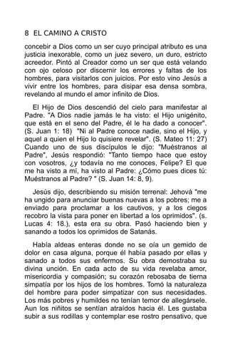 8 EL CAMINO A CRISTO
concebir a Dios como un ser cuyo principal atributo es una
justicia inexorable, como un juez severo, un duro, estricto
acreedor. Pintó al Creador como un ser que está velando
con ojo celoso por discernir los errores y faltas de los
hombres, para visitarlos con juicios. Por esto vino Jesús a
vivir entre los hombres, para disipar esa densa sombra,
revelando al mundo el amor infinito de Dios.
   El Hijo de Dios descendió del cielo para manifestar al
Padre. "A Dios nadie jamás le ha visto: el Hijo unigénito,
que está en el seno del Padre, él le ha dado a conocer".
(S. Juan 1: 18) "Ni al Padre conoce nadie, sino el Hijo, y
aquel a quien el Hijo lo quisiere revelar". (S. Mateo 11: 27)
Cuando uno de sus discípulos le dijo: "Muéstranos al
Padre", Jesús respondió: "Tanto tiempo hace que estoy
con vosotros, ¿y todavía no me conoces, Felipe? El que
me ha visto a mí, ha visto al Padre: ¿Cómo pues dices tú:
Muéstranos al Padre? " (S. Juan 14: 8, 9).
   Jesús dijo, describiendo su misión terrenal: Jehová "me
ha ungido para anunciar buenas nuevas a los pobres; me a
enviado para proclamar a los cautivos, y a los ciegos
recobro la vista para poner en libertad a los oprimidos". (s.
Lucas 4: 18.), esta era su obra. Pasó haciendo bien y
sanando a todos los oprimidos de Satanás.
   Había aldeas enteras donde no se oía un gemido de
dolor en casa alguna, porque él había pasado por ellas y
sanado a todos sus enfermos. Su obra demostraba su
divina unción. En cada acto de su vida revelaba amor,
misericordia y compasión; su corazón rebosaba de tierna
simpatía por los hijos de los hombres. Tomó la naturaleza
del hombre para poder simpatizar con sus necesidades.
Los más pobres y humildes no tenían temor de allegársele.
Aun los niñitos se sentían atraídos hacia él. Les gustaba
subir a sus rodillas y contemplar ese rostro pensativo, que
 