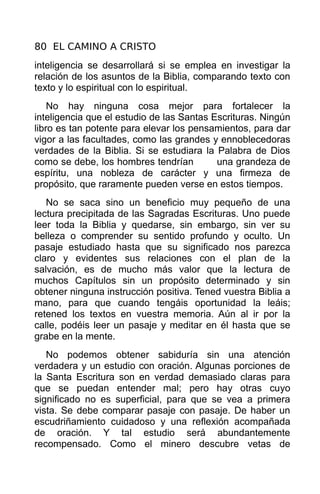 80 EL CAMINO A CRISTO
inteligencia se desarrollará si se emplea en investigar la
relación de los asuntos de la Biblia, comparando texto con
texto y lo espiritual con lo espiritual.
    No hay ninguna cosa mejor para fortalecer la
inteligencia que el estudio de las Santas Escrituras. Ningún
libro es tan potente para elevar los pensamientos, para dar
vigor a las facultades, como las grandes y ennoblecedoras
verdades de la Biblia. Si se estudiara la Palabra de Dios
como se debe, los hombres tendrían         una grandeza de
espíritu, una nobleza de carácter y una firmeza de
propósito, que raramente pueden verse en estos tiempos.
   No se saca sino un beneficio muy pequeño de una
lectura precipitada de las Sagradas Escrituras. Uno puede
leer toda la Biblia y quedarse, sin embargo, sin ver su
belleza o comprender su sentido profundo y oculto. Un
pasaje estudiado hasta que su significado nos parezca
claro y evidentes sus relaciones con el plan de la
salvación, es de mucho más valor que la lectura de
muchos Capítulos sin un propósito determinado y sin
obtener ninguna instrucción positiva. Tened vuestra Biblia a
mano, para que cuando tengáis oportunidad la leáis;
retened los textos en vuestra memoria. Aún al ir por la
calle, podéis leer un pasaje y meditar en él hasta que se
grabe en la mente.
   No podemos obtener sabiduría sin una atención
verdadera y un estudio con oración. Algunas porciones de
la Santa Escritura son en verdad demasiado claras para
que se puedan entender mal; pero hay otras cuyo
significado no es superficial, para que se vea a primera
vista. Se debe comparar pasaje con pasaje. De haber un
escudriñamiento cuidadoso y una reflexión acompañada
de oración. Y tal estudio será abundantemente
recompensado. Como el minero descubre vetas de
 