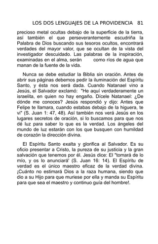 LOS DOS LENGUAJES DE LA PROVIDENCIA 81
precioso metal ocultas debajo de la superficie de la tierra,
así también el que perseverantemente escudriña la
Palabra de Dios buscando sus tesoros ocultos, encontrará
verdades del mayor valor, que se ocultan de la vista del
investigador descuidado. Las palabras de la inspiración,
examinadas en el alma, serán       como ríos de agua que
manan de la fuente de la vida.
   Nunca se debe estudiar la Biblia sin oración. Antes de
abrir sus páginas debemos pedir la iluminación del Espíritu
Santo, y ésta nos será dada. Cuando Natanael vino a
Jesús, el Salvador exclamó: "He aquí verdaderamente un
israelita, en quien no hay engaño. Dícele Natanael: ¿De
dónde me conoces? Jesús respondió y dijo: Antes que
Felipe te llamara, cuando estabas debajo de la higuera, te
vi" (S. Juan 1: 47, 48). Así también nos verá Jesús en los
lugares secretos de oración, si lo buscamos para que nos
dé luz para saber lo que es la verdad. Los ángeles del
mundo de luz estarán con los que busquen con humildad
de corazón la dirección divina.
   El Espíritu Santo exalta y glorifica al Salvador. Es su
oficio presentar a Cristo, la pureza de su justicia y la gran
salvación que tenemos por él. Jesús dice: El "tomará de lo
mío, y os lo anunciará' (S. Juan 16: 14). El Espíritu de
verdad es el único maestro eficaz de la verdad divina.
¡Cuánto no estimará Dios a la raza humana, siendo que
dio a su Hijo para que muriese por ella y manda su Espíritu
para que sea el maestro y continuo guía del hombre!.
 