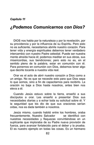 Capítulo 11

¿Podemos Comunicarnos con Dios?


   DIOS nos habla por la naturaleza y por la revelación, por
su providencia y por la influencia de su Espíritu. Pero esto
no es suficiente, necesitamos abrirle nuestro corazón. Para
tener vida y energía espirituales debemos tener verdadero
intercambio con nuestro Padre celestial. Puede ser nuestra
mente atraída hacia él; podemos meditar en sus obras, sus
misericordias, sus bendiciones; pero esto no es, en el
sentido pleno de la palabra, estar en comunión con él.
Para ponernos en comunión con Dios, debemos tener algo
que decirle tocante a nuestra vida real.
   Orar es el acto de abrir nuestro corazón a Dios como a
un amigo. No es que se necesite esto para que Dios sepa
lo que somos, sino a fin de capacitarnos para recibirlo. La
oración no baja a Dios hasta nosotros, antes bien nos
eleva a él.
   Cuando Jesús estuvo sobre la tierra, enseñó a sus
discípulos a orar. Les enseñó a presentar Dios sus
necesidades diarias y a echar toda su solicitud sobre él. Y
la seguridad que les dio de que sus oraciones serían
oídas, nos es dada también a nosotros.
   Jesús mismo, cuando habitó entre los hombres, oraba
frecuentemente. Nuestro Salvador          se identificó con
nuestras necesidades y flaquezas convirtiéndose en un
suplicante que imploraba de su Padre nueva provisión de
fuerza, para avanzar fortalecido para el deber y la prueba.
El es nuestro ejemplo en todas las cosas. Es un hermano
                            82
 
