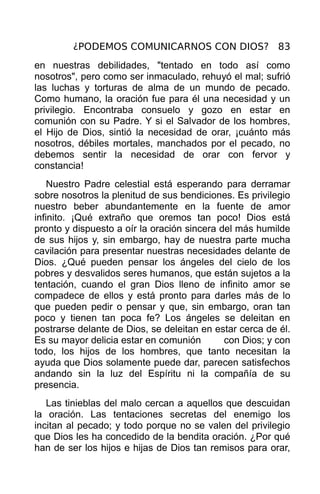 ¿PODEMOS COMUNICARNOS CON DIOS? 83
en nuestras debilidades, "tentado en todo así como
nosotros", pero como ser inmaculado, rehuyó el mal; sufrió
las luchas y torturas de alma de un mundo de pecado.
Como humano, la oración fue para él una necesidad y un
privilegio. Encontraba consuelo y gozo en estar en
comunión con su Padre. Y si el Salvador de los hombres,
el Hijo de Dios, sintió la necesidad de orar, ¡cuánto más
nosotros, débiles mortales, manchados por el pecado, no
debemos sentir la necesidad de orar con fervor y
constancia!
    Nuestro Padre celestial está esperando para derramar
sobre nosotros la plenitud de sus bendiciones. Es privilegio
nuestro beber abundantemente en la fuente de amor
infinito. ¡Qué extraño que oremos tan poco! Dios está
pronto y dispuesto a oír la oración sincera del más humilde
de sus hijos y, sin embargo, hay de nuestra parte mucha
cavilación para presentar nuestras necesidades delante de
Dios. ¿Qué pueden pensar los ángeles del cielo de los
pobres y desvalidos seres humanos, que están sujetos a la
tentación, cuando el gran Dios lleno de infinito amor se
compadece de ellos y está pronto para darles más de lo
que pueden pedir o pensar y que, sin embargo, oran tan
poco y tienen tan poca fe? Los ángeles se deleitan en
postrarse delante de Dios, se deleitan en estar cerca de él.
Es su mayor delicia estar en comunión        con Dios; y con
todo, los hijos de los hombres, que tanto necesitan la
ayuda que Dios solamente puede dar, parecen satisfechos
andando sin la luz del Espíritu ni la compañía de su
presencia.
   Las tinieblas del malo cercan a aquellos que descuidan
la oración. Las tentaciones secretas del enemigo los
incitan al pecado; y todo porque no se valen del privilegio
que Dios les ha concedido de la bendita oración. ¿Por qué
han de ser los hijos e hijas de Dios tan remisos para orar,
 