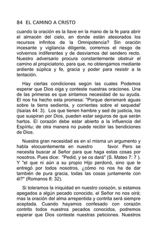 84 EL CAMINO A CRISTO
cuando la oración es la llave en la mano de la fe para abrir
el almacén del cielo, en donde están atesorados los
recursos infinitos de la Omnipotencia? Sin oración
incesante y vigilancia diligente, corremos el riesgo de
volvernos indiferentes y de desviarnos del sendero recto.
Nuestro adversario procura constantemente obstruir el
camino al propiciatorio, para que, no obtengamos mediante
ardiente súplica y fe, gracia y poder para resistir a la
tentación.
   Hay ciertas condiciones según las cuales Podemos
esperar que Dios oiga y conteste nuestras oraciones. Una
de las primeras es que sintamos necesidad de su ayuda.
El nos ha hecho esta promesa: "Porque derramaré aguas
sobre la tierra sedienta, y corrientes sobre el sequedal'
(Isaías 44: 3). Los que tienen hambre y sed de justicia, los
que suspiran por Dios, pueden estar seguros de que serán
hartos. El corazón debe estar abierto a la influencia del
Espíritu; de otra manera no puede recibir las bendiciones
de Dios.
   Nuestra gran necesidad es en sí misma un argumento y
habla elocuentemente en nuestro            favor. Pero se
necesita buscar al Señor para que haga estas cosas por
nosotros. Pues dice: "Pedid, y se os dará" (S. Mateo 7: 7 ).
Y "el que ni aún a su propio Hijo perdonó, sino que le
entregó por todos nosotros, ¿cómo no nos ha de dar
también de pura gracia, todas las cosas juntamente con
él?" (Romanos 8: 32).
  Si toleramos la iniquidad en nuestro corazón, si estamos
apegados a algún pecado conocido, el Señor no nos oirá;
mas la oración del alma arrepentida y contrita será siempre
aceptada. Cuando hayamos confesado con corazón
contrito todos nuestros pecados conocidos, podremos
esperar que Dios conteste nuestras peticiones. Nuestros
 