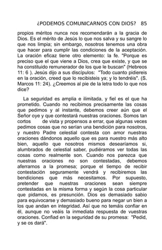 ¿PODEMOS COMUNICARNOS CON DIOS? 85
propios méritos nunca nos recomendarán a la gracia de
Dios. Es el mérito de Jesús lo que nos salva y su sangre lo
que nos limpia; sin embargo, nosotros tenemos una obra
que hacer para cumplir las condiciones de la aceptación.
La oración eficaz tiene otro elemento: la fe. "Porque es
preciso que el que viene a Dios, crea que existe, y que se
ha constituido remunerador de los que le buscan" (Hebreos
11: 6 ). Jesús dijo a sus discípulos: "Todo cuanto pidiereis
en la oración, creed que lo recibisteis ya; y lo tendréis". (S.
Marcos 11: 24). ¿Creemos al pie de la letra todo lo que nos
dice?
   La seguridad es amplia e ilimitada, y fiel es el que ha
prometido. Cuando no recibimos precisamente las cosas
que pedimos y al instante, debemos creer aún que el
Señor oye y que contestará nuestras oraciones. Somos tan
cortos     de vista y propensos a errar, que algunas veces
pedimos cosas que no serían una bendición para nosotros,
y nuestro Padre celestial contesta con amor nuestras
oraciones dándonos aquello que es para nuestro más alto
bien, aquello que nosotros mismos desearíamos si,
alumbrados de celestial saber, pudiéramos ver todas las
cosas como realmente son. Cuando nos parezca que
nuestras oraciones no son contestadas, debemos
aferrarnos a la promesa; porque el tiempo de recibir
contestación seguramente vendrá y recibiremos las
bendiciones que más necesitamos. Por supuesto,
pretender que nuestras oraciones sean siempre
contestadas en la misma forma y según la cosa particular
que pidamos, es presunción. Dios es demasiado sabio
para equivocarse y demasiado bueno para negar un bien a
los que andan en integridad. Así que no temáis confiar en
él, aunque no veáis la inmediata respuesta de vuestras
oraciones. Confiad en la seguridad de su promesa: "Pedid,
y se os dará".
 