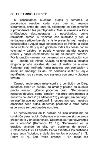 86 EL CAMINO A CRISTO
   Si consultamos nuestras dudas y temores, o
procuramos resolver cada cosa que no veamos
claramente, antes de tener fe, solamente se acrecentarán
y profundizarán las perplejidades. Mas si venimos a Dios
sintiéndonos desamparados y necesitados, como
realmente somos, si venimos con humildad y con la
verdadera certidumbre de la fe le presentamos nuestras
necesidades a Aquel cuyo conocimiento es infinito, a quien
nada se le oculta y quien gobierna todas las cosas por su
voluntad y palabra, él puede y quiere atender nuestro
clamor y hacer resplandecer su luz en nuestro corazón.
Por la oración sincera nos ponemos en comunicación con
la      mente del Infinito. Quizás no tengamos al instante
ninguna prueba notable de que el rostro de nuestro
Redentor está inclinado hacia nosotros con compasión y
amor; sin embargo es así. No podemos sentir su toque
manifiesto, mas su mano nos sustenta con amor y piadosa
ternura.
   Cuando imploramos misericordia y bendición de Dios,
debemos tener un espíritu de amor y perdón en nuestro
propio corazón. ¿Cómo podemos orar:           "Perdónanos
nuestras deudas, como también nosotros perdonamos a
nuestros deudores" (S. Mateo 6:12) y abrigar, sin embargo,
un espíritu que no perdona? Si esperamos que nuestras
oraciones sean oídas, debemos perdonar a otros como
esperamos ser perdonados nosotros.
   La perseverancia en la oración ha sido constituida en
condición para recibir. Debemos orar siempre si queremos
crecer en fe y en experiencia. Debemos ser "perseverantes
en la oración" (Romanos 12: 12). "Perseverad en la
oración, velando en ella, con acciones de gracia".
(Colosenses 4: 2). El apóstol Pedro exhorta a los cristianos
a que sean "sobrios, y vigilantes en las oraciones" (1 S.
Pedro 4: 7). San Pablo ordena:            "En todas las
 