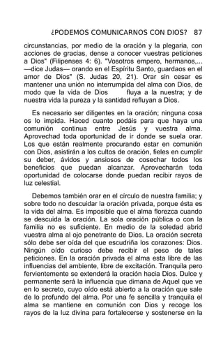 ¿PODEMOS COMUNICARNOS CON DIOS? 87
circunstancias, por medio de la oración y la plegaria, con
acciones de gracias, dense a conocer vuestras peticiones
a Dios" (Filipenses 4: 6). "Vosotros empero, hermanos,...
—dice Judas— orando en el Espíritu Santo, guardaos en el
amor de Dios" (S. Judas 20, 21). Orar sin cesar es
mantener una unión no interrumpida del alma con Dios, de
modo que la vida de Dios           fluya a la nuestra; y de
nuestra vida la pureza y la santidad refluyan a Dios.
   Es necesario ser diligentes en la oración; ninguna cosa
os lo impida. Haced cuanto podáis para que haya una
comunión continua entre Jesús y vuestra alma.
Aprovechad toda oportunidad de ir donde se suela orar.
Los que están realmente procurando estar en comunión
con Dios, asistirán a los cultos de oración, fieles en cumplir
su deber, ávidos y ansiosos de cosechar todos los
beneficios que puedan alcanzar. Aprovecharán toda
oportunidad de colocarse donde puedan recibir rayos de
luz celestial.
    Debemos también orar en el círculo de nuestra familia; y
sobre todo no descuidar la oración privada, porque ésta es
la vida del alma. Es imposible que el alma florezca cuando
se descuida la oración. La sola oración pública o con la
familia no es suficiente. En medio de la soledad abrid
vuestra alma al ojo penetrante de Dios. La oración secreta
sólo debe ser oída del que escudriña los corazones: Dios.
Ningún oído curioso debe recibir el peso de tales
peticiones. En la oración privada el alma esta libre de las
influencias del ambiente, libre de excitación. Tranquila pero
fervientemente se extenderá la oración hacia Dios. Dulce y
permanente será la influencia que dimana de Aquel que ve
en lo secreto, cuyo oído está abierto a la oración que sale
de lo profundo del alma. Por una fe sencilla y tranquila el
alma se mantiene en comunión con Dios y recoge los
rayos de la luz divina para fortalecerse y sostenerse en la
 