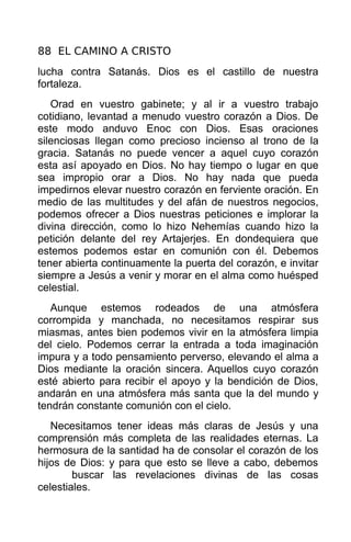 88 EL CAMINO A CRISTO
lucha contra Satanás. Dios es el castillo de nuestra
fortaleza.
   Orad en vuestro gabinete; y al ir a vuestro trabajo
cotidiano, levantad a menudo vuestro corazón a Dios. De
este modo anduvo Enoc con Dios. Esas oraciones
silenciosas llegan como precioso incienso al trono de la
gracia. Satanás no puede vencer a aquel cuyo corazón
esta así apoyado en Dios. No hay tiempo o lugar en que
sea impropio orar a Dios. No hay nada que pueda
impedirnos elevar nuestro corazón en ferviente oración. En
medio de las multitudes y del afán de nuestros negocios,
podemos ofrecer a Dios nuestras peticiones e implorar la
divina dirección, como lo hizo Nehemías cuando hizo la
petición delante del rey Artajerjes. En dondequiera que
estemos podemos estar en comunión con él. Debemos
tener abierta continuamente la puerta del corazón, e invitar
siempre a Jesús a venir y morar en el alma como huésped
celestial.
   Aunque estemos rodeados de una atmósfera
corrompida y manchada, no necesitamos respirar sus
miasmas, antes bien podemos vivir en la atmósfera limpia
del cielo. Podemos cerrar la entrada a toda imaginación
impura y a todo pensamiento perverso, elevando el alma a
Dios mediante la oración sincera. Aquellos cuyo corazón
esté abierto para recibir el apoyo y la bendición de Dios,
andarán en una atmósfera más santa que la del mundo y
tendrán constante comunión con el cielo.
   Necesitamos tener ideas más claras de Jesús y una
comprensión más completa de las realidades eternas. La
hermosura de la santidad ha de consolar el corazón de los
hijos de Dios: y para que esto se lleve a cabo, debemos
        buscar las revelaciones divinas de las cosas
celestiales.
 