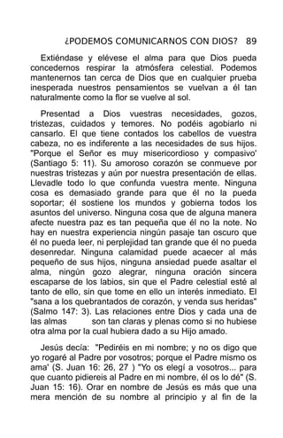 ¿PODEMOS COMUNICARNOS CON DIOS? 89
   Extiéndase y elévese el alma para que Dios pueda
concedernos respirar la atmósfera celestial. Podemos
mantenernos tan cerca de Dios que en cualquier prueba
inesperada nuestros pensamientos se vuelvan a él tan
naturalmente como la flor se vuelve al sol.
    Presentad a Dios vuestras necesidades, gozos,
tristezas, cuidados y temores. No podéis agobiarlo ni
cansarlo. El que tiene contados los cabellos de vuestra
cabeza, no es indiferente a las necesidades de sus hijos.
"Porque el Señor es muy misericordioso y compasivo'
(Santiago 5: 11). Su amoroso corazón se conmueve por
nuestras tristezas y aún por nuestra presentación de ellas.
Llevadle todo lo que confunda vuestra mente. Ninguna
cosa es demasiado grande para que él no la pueda
soportar; él sostiene los mundos y gobierna todos los
asuntos del universo. Ninguna cosa que de alguna manera
afecte nuestra paz es tan pequeña que él no la note. No
hay en nuestra experiencia ningún pasaje tan oscuro que
él no pueda leer, ni perplejidad tan grande que él no pueda
desenredar. Ninguna calamidad puede acaecer al más
pequeño de sus hijos, ninguna ansiedad puede asaltar el
alma, ningún gozo alegrar, ninguna oración sincera
escaparse de los labios, sin que el Padre celestial esté al
tanto de ello, sin que tome en ello un interés inmediato. El
"sana a los quebrantados de corazón, y venda sus heridas"
(Salmo 147: 3). Las relaciones entre Dios y cada una de
las almas        son tan claras y plenas como si no hubiese
otra alma por la cual hubiera dado a su Hijo amado.
  Jesús decía: "Pediréis en mi nombre; y no os digo que
yo rogaré al Padre por vosotros; porque el Padre mismo os
ama' (S. Juan 16: 26, 27 ) "Yo os elegí a vosotros... para
que cuanto pidiereis al Padre en mi nombre, él os lo dé" (S.
Juan 15: 16). Orar en nombre de Jesús es más que una
mera mención de su nombre al principio y al fin de la
 