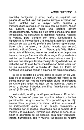 AMOR SUPREMO 9
irradiaba benignidad y amor, Jesús no suprimió una
palabra de verdad, sino que profirió siempre la verdad con
amor. Hablaba con el mayor tacto, cuidado y
misericordiosa atención, en su trato con las gentes. Nunca
fue áspero, nunca habló una palabra severa
innecesariamente, nunca dio a un alma sensible una pena
innecesaria. No censuraba la debilidad humana. Hablaba
la verdad, pero siempre con amor. Denunciaba la
hipocresía, la incredulidad y la iniquidad; pero las lágrimas
velaban su voz cuando profería sus fuertes reprensiones.
Lloró sobre Jerusalén, la ciudad amada que rehusó
recibirlo, a él, el Camino, la      Verdad y la Vida. Habían
rechazado al Salvador, mas él los consideraba con piadosa
ternura. La suya fue una vida de abnegación y verdadera
solicitud por los demás. Toda alma era preciosa a sus ojos.
A la vez que siempre llevaba consigo la dignidad divina, se
inclinaba con la más tierna consideración hacia cada uno
de los miembros de la familia de Dios. En todos los
hombres veía almas caídas a quienes era su misión salvar.
   Tal es el carácter de Cristo como se revela en su vida.
Este es el carácter de Dios. Del corazón del Padre es de
donde manan los ríos de compasión divina, manifestada
en Cristo para todos los hijos de los hombres. Jesús el
tierno y piadoso Salvador, era Dios "manifestado en la
carne" (1 Timoteo 3: 16) .
   Jesús vivió, sufrió y murió para redimirnos. El se hizo
"Varón de dolores" para que nosotros fuésemos hechos
participantes del gozo eterno. Dios permitió que su Hijo
amado, lleno de gracia y de verdad, viniese de un mundo
de indescriptible gloria, a un mundo corrompido y
manchado por el pecado, oscurecido con la sombra de la
muerte y la maldición. Permitió que dejase el seno de su
amor, la adoración de los ángeles, para sufrir vergüenza,
insulto, humillación, odio y muerte. "El castigo de nuestra
 