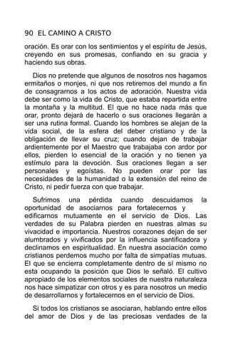 90 EL CAMINO A CRISTO
oración. Es orar con los sentimientos y el espíritu de Jesús,
creyendo en sus promesas, confiando en su gracia y
haciendo sus obras.
   Dios no pretende que algunos de nosotros nos hagamos
ermitaños o monjes, ni que nos retiremos del mundo a fin
de consagrarnos a los actos de adoración. Nuestra vida
debe ser como la vida de Cristo, que estaba repartida entre
la montaña y la multitud. El que no hace nada más que
orar, pronto dejará de hacerlo o sus oraciones llegarán a
ser una rutina formal. Cuando los hombres se alejan de la
vida social, de la esfera del deber cristiano y de la
obligación de llevar su cruz; cuando dejan de trabajar
ardientemente por el Maestro que trabajaba con ardor por
ellos, pierden lo esencial de la oración y no tienen ya
estímulo para la devoción. Sus oraciones llegan a ser
personales y egoístas. No pueden orar por las
necesidades de la humanidad o la extensión del reino de
Cristo, ni pedir fuerza con que trabajar.
   Sufrimos una pérdida cuando descuidamos la
oportunidad de asociarnos para fortalecernos y
edificarnos mutuamente en el servicio de Dios. Las
verdades de su Palabra pierden en nuestras almas su
vivacidad e importancia. Nuestros corazones dejan de ser
alumbrados y vivificados por la influencia santificadora y
declinamos en espiritualidad. En nuestra asociación como
cristianos perdemos mucho por falta de simpatías mutuas.
El que se encierra completamente dentro de sí mismo no
esta ocupando la posición que Dios le señaló. El cultivo
apropiado de los elementos sociales de nuestra naturaleza
nos hace simpatizar con otros y es para nosotros un medio
de desarrollarnos y fortalecernos en el servicio de Dios.
  Si todos los cristianos se asociaran, hablando entre ellos
del amor de Dios y de las preciosas verdades de la
 