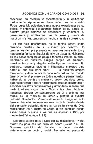 ¿PODEMOS COMUNICARNOS CON DIOS? 91
redención, su corazón se robustecería y se edificarían
mutuamente. Aprendamos diariamente más de nuestro
Padre celestial, obteniendo una nueva experiencia de su
gracia, y entonces desearemos hablar de su amor; así
nuestro propio corazón se encenderá y reanimará. Si
pensáramos y habláramos más de Jesús y menos de
nosotros mismos, tendríamos mucho más de su presencia.
   Si tan sólo pensáramos en él tantas veces como
tenemos pruebas de su cuidado por nosotros, lo
tendríamos siempre presente en nuestros pensamientos y
nos deleitaríamos en hablar de él y en alabarle. Hablamos
de las cosas temporales porque tenemos interés en ellas.
Hablamos de nuestros amigos porque los amamos;
nuestras tristezas y alegrías están ligadas con ellos. Sin
embargo, tenemos razones infinitamente mayores para
amar a Dios que para amar              a nuestros amigos
terrenales, y debería ser la cosa más natural del mundo
tenerlo como el primero en todos nuestros pensamientos,
hablar de su bondad y alabar su poder. Los ricos dones
que ha derramado sobre nosotros no estaban destinados a
absorber nuestros pensamientos y amor de tal manera que
nada tuviéramos que dar a Dios; antes bien, debieran
hacernos acordar constantemente de él y unirnos por
medio de los vínculos del amor y gratitud a nuestro
celestial Benefactor. Vivimos demasiado apegados a lo
terreno. Levantemos nuestros ojos hacia la puerta abierta
del santuario celestial, donde la luz de la gloria de Dios
resplandece en el rostro de Cristo, quien "también puede
salvar hasta lo sumo a los que se acercan a Dios por
medio de él" (Hebreos 7: 25).
  Debemos alabar más a Dios por su misericordia "y sus
maravillas para con los hijos de Adán' (Salmo 107: 8).
Nuestros ejercicios de devoción no deben consistir
enteramente en pedir y recibir. No estemos pensando
 
