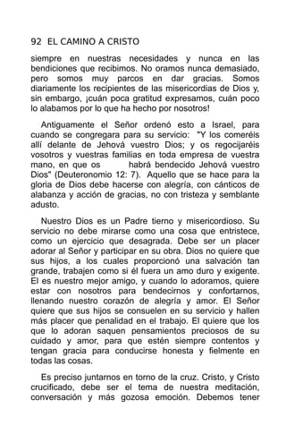92 EL CAMINO A CRISTO
siempre en nuestras necesidades y nunca en las
bendiciones que recibimos. No oramos nunca demasiado,
pero somos muy parcos en dar gracias. Somos
diariamente los recipientes de las misericordias de Dios y,
sin embargo, ¡cuán poca gratitud expresamos, cuán poco
lo alabamos por lo que ha hecho por nosotros!
    Antiguamente el Señor ordenó esto a Israel, para
cuando se congregara para su servicio: "Y los comeréis
allí delante de Jehová vuestro Dios; y os regocijaréis
vosotros y vuestras familias en toda empresa de vuestra
mano, en que os         habrá bendecido Jehová vuestro
Dios" (Deuteronomio 12: 7). Aquello que se hace para la
gloria de Dios debe hacerse con alegría, con cánticos de
alabanza y acción de gracias, no con tristeza y semblante
adusto.
   Nuestro Dios es un Padre tierno y misericordioso. Su
servicio no debe mirarse como una cosa que entristece,
como un ejercicio que desagrada. Debe ser un placer
adorar al Señor y participar en su obra. Dios no quiere que
sus hijos, a los cuales proporcionó una salvación tan
grande, trabajen como si él fuera un amo duro y exigente.
El es nuestro mejor amigo, y cuando lo adoramos, quiere
estar con nosotros para bendecirnos y confortarnos,
llenando nuestro corazón de alegría y amor. El Señor
quiere que sus hijos se consuelen en su servicio y hallen
más placer que penalidad en el trabajo. El quiere que los
que lo adoran saquen pensamientos preciosos de su
cuidado y amor, para que estén siempre contentos y
tengan gracia para conducirse honesta y fielmente en
todas las cosas.
   Es preciso juntarnos en torno de la cruz. Cristo, y Cristo
crucificado, debe ser el tema de nuestra meditación,
conversación y más gozosa emoción. Debemos tener
 