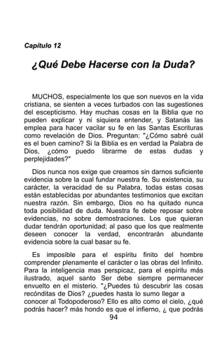 Capítulo 12

  ¿Qué Debe Hacerse con la Duda?


   MUCHOS, especialmente los que son nuevos en la vida
cristiana, se sienten a veces turbados con las sugestiones
del escepticismo. Hay muchas cosas en la Biblia que no
pueden explicar y ni siquiera entender, y Satanás las
emplea para hacer vacilar su fe en las Santas Escrituras
como revelación de Dios. Preguntan: "¿Cómo sabré cuál
es el buen camino? Si la Biblia es en verdad la Palabra de
Dios, ¿cómo puedo librarme de estas dudas y
perplejidades?"
   Dios nunca nos exige que creamos sin darnos suficiente
evidencia sobre la cual fundar nuestra fe. Su existencia, su
carácter, la veracidad de su Palabra, todas estas cosas
están establecidas por abundantes testimonios que excitan
nuestra razón. Sin embargo, Dios no ha quitado nunca
toda posibilidad de duda. Nuestra fe debe reposar sobre
evidencias, no sobre demostraciones. Los que quieran
dudar tendrán oportunidad; al paso que los que realmente
deseen conocer la verdad, encontrarán abundante
evidencia sobre la cual basar su fe.
   Es imposible para el espíritu finito del hombre
comprender plenamente el carácter o las obras del Infinito.
Para la inteligencia mas perspicaz, para el espíritu más
ilustrado, aquel santo Ser debe siempre permanecer
envuelto en el misterio. "¿Puedes tú descubrir las cosas
recónditas de Dios? ¿puedes hasta lo sumo llegar a
conocer al Todopoderoso? Ello es alto como el cielo, ¿qué
podrás hacer? más hondo es que el infierno, ¿ que podrás
                           94
 