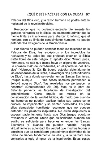 ¿QUÉ DEBE HACERSE CON LA DUDA? 97
Palabra del Dios vivo, y la razón humana se postra ante la
majestad de la revelación divina.
   Reconocer que no podemos entender plenamente las
grandes verdades de la Biblia, es solamente admitir que la
mente finita es insuficiente para abarcar lo infinito; que el
hombre, con su limitado conocimiento humano, no puede
entender los designios de la Omnisciencia.
   Por cuanto no pueden sondear todos los misterios de la
Palabra de Dios, los escépticos y los incrédulos la
rechazan; y no todos los que profesan creer en la Biblia
están libres de este peligro. El apóstol dice: "Mirad, pues,
hermanos, no sea que acaso haya en alguno de vosotros,
un corazón malo de incredulidad, en el apartarse del Dios
vivo" (Hebreos 3: 12). Es bueno estudiar detenidamente
las enseñanzas de la Biblia, e investigar "las profundidades
de Dios", hasta donde se revelan en las Santas Escrituras.
Porque aunque           "las cosas secretas pertenecen a
Jehová nuestro Dios", "las reveladas nos pertenecen a
nosotros" (Deuteronomio 29: 29). Mas es la obra de
Satanás pervertir las facultades de investigación del
entendimiento. Cierto orgullo se mezcla en la
consideración de la verdad bíblica, de modo que cuando
los hombres no pueden explicar todas sus partes como
quieren, se impacientan y se sienten derrotados. Es para
ellos demasiado humillante reconocer que no pueden
entender las palabras inspiradas. No están dispuestos a
esperar pacientemente hasta que Dios juzgue oportuno
revelarles la verdad. Creen que su sabiduría humana sin
auxilio es suficiente para hacerles entender las Santas
Escrituras y, cuando no pueden hacerlo, niegan
virtualmente su autoridad. Es verdad que muchas teorías y
doctrinas que se consideran generalmente derivadas de la
Biblia no tienen fundamento en ella y, a la verdad, son
contrarias a todo el tenor de la inspiración. Estas cosas
 
