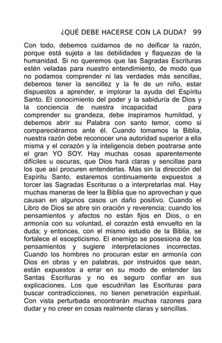 ¿QUÉ DEBE HACERSE CON LA DUDA? 99
Con todo, debemos cuidarnos de no deificar la razón,
porque está sujeta a las debilidades y flaquezas de la
humanidad. Si no queremos que las Sagradas Escrituras
estén veladas para nuestro entendimiento, de modo que
no podamos comprender ni las verdades más sencillas,
debemos tener la sencillez y la fe de un niño, estar
dispuestos a aprender, e implorar la ayuda del Espíritu
Santo. El conocimiento del poder y la sabiduría de Dios y
la conciencia de nuestra incapacidad                   para
comprender su grandeza, debe inspirarnos humildad, y
debemos abrir su Palabra con santo temor, como si
compareciéramos ante él. Cuando tomamos la Biblia,
nuestra razón debe reconocer una autoridad superior a ella
misma y el corazón y la inteligencia deben postrarse ante
el gran YO SOY. Hay muchas cosas aparentemente
difíciles u oscuras, que Dios hará claras y sencillas para
los que así procuren entenderlas. Mas sin la dirección del
Espíritu Santo, estaremos continuamente expuestos a
torcer las Sagradas Escrituras o a interpretarlas mal. Hay
muchas maneras de leer la Biblia que no aprovechan y que
causan en algunos casos un daño positivo. Cuando el
Libro de Dios se abre sin oración y reverencia; cuando los
pensamientos y afectos no están fijos en Dios, o en
armonía con su voluntad, el corazón está envuelto en la
duda; y entonces, con el mismo estudio de la Biblia, se
fortalece el escepticismo. El enemigo se posesiona de los
pensamientos y sugiere interpretaciones incorrectas.
Cuando los hombres no procuran estar en armonía con
Dios en obras y en palabras, por instruidos que sean,
están expuestos a errar en su modo de entender las
Santas Escrituras y no es seguro confiar en sus
explicaciones. Los que escudriñan las Escrituras para
buscar contradicciones, no tienen penetración espiritual.
Con vista perturbada encontrarán muchas razones para
dudar y no creer en cosas realmente claras y sencillas.
 