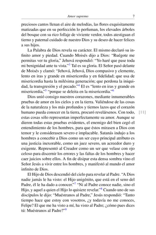 Amor supremo 7
preciosos cantos llenan el aire de melodías, las ﬂores exquisitamente
matizadas que en su perfección lo perfuman, los elevados árboles
del bosque con su rico follaje de viviente verdor, todos atestiguan el
tierno y paternal cuidado de nuestro Dios y su deseo de hacer felices
a sus hijos.
La Palabra de Dios revela su carácter. El mismo declaró su in-
ﬁnito amor y piedad. Cuando Moisés dijo a Dios: “Ruégote me
permitas ver tu gloria,” Jehová respondió: “Yo haré que pase toda
mi benignidad ante tu vista.”3
Tal es su gloria. El Señor pasó delante
de Moisés y clamó: “Jehová, Jehová, Dios compasivo y clemente,
lento en iras y grande en misericordia y en ﬁdelidad; que usa de
misericordia hasta la milésima generación; que perdona la iniqui-
dad, la transgresión y el pecado.”4
El es “lento en iras y grande en
misericordia,”5
“porque se deleita en la misericordia.”6
Dios unió consigo nuestros corazones, mediante innumerables
pruebas de amor en los cielos y en la tierra. Valiéndose de las cosas
de la naturaleza y los más profundos y tiernos lazos que el corazón
humano pueda conocer en la tierra, procuró revelársenos. Con todo, [11]
estas cosas sólo representan imperfectamente su amor. Aunque se
dieron todas estas pruebas evidentes, el enemigo del bien cegó el
entendimiento de los hombres, para que éstos mirasen a Dios con
temor y le considerasen severo e implacable. Satanás indujo a los
hombres a concebir a Dios como un ser cuyo principal atributo es
una justicia inexorable, como un juez severo, un acreedor duro y
exigente. Representó al Creador como un ser que velase con ojo
celoso para discernir los errores y las faltas de los hombres y hacer
caer juicios sobre ellos. A ﬁn de disipar esta densa sombra vino el
Señor Jesús a vivir entre los hombres, y manifestó al mundo el amor
inﬁnito de Dios.
El Hijo de Dios descendió del cielo para revelar al Padre. “A Dios
nadie jamás le ha visto: el Hijo unigénito, que está en el seno del
Padre, él le ha dado a conocer.”7
“Ni al Padre conoce nadie, sino el
Hijo, y aquel a quien el Hijo lo quisiere revelar.”8
Cuando uno de sus
discípulos le dijo: “Muéstranos al Padre,” Jesús respondió: “Tanto
tiempo hace que estoy con vosotros, ¿y todavía no me conoces,
Felipe? El que me ha visto a mí, ha visto al Padre; ¿cómo pues dices
tú: Muéstranos al Padre?”9
 