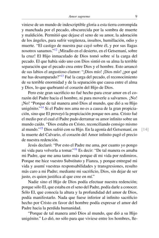 Amor supremo 9
viniese de un mundo de indescriptible gloria a esta tierra corrompida
y manchada por el pecado, obscurecida por la sombra de muerte
y maldición. Permitió que dejase el seno de su amor, la adoración
de los ángeles, para sufrir vergüenza, insultos, humillación, odio y
muerte. “El castigo de nuestra paz cayó sobre él, y por sus llagas
nosotros sanamos.”12
¡Miradlo en el desierto, en el Getsemaní, sobre
la cruz! El Hijo inmaculado de Dios tomó sobre sí la carga del
pecado. El que había sido uno con Dios sintió en su alma la terrible
separación que el pecado crea entre Dios y el hombre. Esto arrancó
de sus labios el angustioso clamor: “¡Dios mío! ¡Dios mío! ¿por qué
me has desamparado?”13
Fué la carga del pecado, el reconocimiento
de su terrible enormidad y de la separación que causa entre el alma
y Dios, lo que quebrantó el corazón del Hijo de Dios.
Pero este gran sacriﬁcio no fué hecho para crear amor en el co-
razón del Padre hacia el hombre, ni para moverle a salvarnos. ¡No!
¡No! “Porque de tal manera amó Dios al mundo, que dió a su Hijo
unigénito.”14
Si el Padre nos ama no es a causa de la gran propicia-
ción, sino que El proveyó la propiciación porque nos ama. Cristo fué
el medio por el cual el Padre pudo derramar su amor inﬁnito sobre un
mundo caído. “Dios estaba en Cristo, reconciliando consigo mismo
al mundo.”15
Dios sufrió con su Hijo. En la agonía del Getsemaní, en [14]
la muerte del Calvario, el corazón del Amor inﬁnito pagó el precio
de nuestra redención.
Jesús declaró: “Por esto el Padre me ama, por cuanto yo pongo
mi vida para volverla a tomar.”16
Es decir: “De tal manera os amaba
mi Padre, que me ama tanto más porque dí mi vida por redimiros.
Porque me hice vuestro Substituto y Fianza, y porque entregué mi
vida y asumí vuestras responsabilidades y transgresiones, resulto
más caro a mi Padre; mediante mi sacriﬁcio, Dios, sin dejar de ser
justo, es quien justiﬁca al que cree en mí.”
Nadie sino el Hijo de Dios podía efectuar nuestra redención;
porque sólo El, que estaba en el seno del Padre, podía darle a conocer.
Sólo El, que conocía la altura y la profundidad del amor de Dios,
podía manifestarlo. Nada que fuese inferior al inﬁnito sacriﬁcio
hecho por Cristo en favor del hombre podía expresar el amor del
Padre hacia la perdida humanidad.
“Porque de tal manera amó Dios al mundo, que dió a su Hijo
unigénito.” Lo dió, no sólo para que viviese entre los hombres, lle-
 