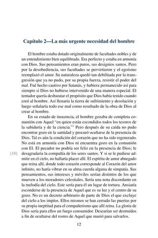Capítulo 2—La más urgente necesidad del hombre
El hombre estaba dotado originalmente de facultades nobles y de
un entendimiento bien equilibrado. Era perfecto y estaba en armonía
con Dios. Sus pensamientos eran puros, sus designios santos. Pero
por la desobediencia, sus facultades se pervirtieron y el egoísmo
reemplazó el amor. Su naturaleza quedó tan debilitada por la trans-
gresión que ya no pudo, por su propia fuerza, resistir el poder del
mal. Fué hecho cautivo por Satanás, y hubiera permanecido así para
siempre si Dios no hubiese intervenido de una manera especial. El
tentador quería desbaratar el propósito que Dios había tenido cuando
creó al hombre. Así llenaría la tierra de sufrimiento y desolación y
luego señalaría todo ese mal como resultado de la obra de Dios al
crear al hombre.
En su estado de inocencia, el hombre gozaba de completa co-
munión con Aquel “en quien están escondidos todos los tesoros de
la sabiduría y de la ciencia.”1
Pero después de su caída no pudo
encontrar gozo en la santidad y procuró ocultarse de la presencia de
Dios. Tal es aún la condición del corazón que no ha sido regenerado.
No está en armonía con Dios ni encuentra gozo en la comunión
con El. El pecador no podría ser feliz en la presencia de Dios; le
desagradaría la compañía de los seres santos. Y si se le pudiese ad-[18]
mitir en el cielo, no hallaría placer allí. El espíritu de amor abnegado
que reina allí, donde todo corazón corresponde al Corazón del amor
inﬁnito, no haría vibrar en su alma cuerda alguna de simpatía. Sus
pensamientos, sus intereses y móviles serían distintos de los que
mueven a los moradores celestiales. Sería una nota discordante en
la melodía del cielo. Este sería para él un lugar de tortura. Ansiaría
esconderse de la presencia de Aquel que es su luz y el centro de su
gozo. No es un decreto arbitrario de parte de Dios el que excluye
del cielo a los impíos. Ellos mismos se han cerrado las puertas por
su propia ineptitud para el compañerismo que allí reina. La gloria de
Dios sería para ellos un fuego consumidor. Desearían ser destruídos
a ﬁn de ocultarse del rostro de Aquel que murió para salvarlos.
12
 