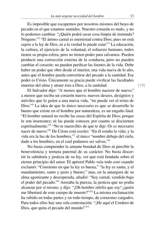La más urgente necesidad del hombre 13
Es imposible que escapemos por nosotros mismos del hoyo de
pecado en el que estamos sumidos. Nuestro corazón es malo, y no
lo podemos cambiar. “¿Quién podrá sacar cosa limpia de inmunda?
Ninguno.”2
“El ánimo carnal es enemistad contra Dios; pues no está
sujeto a la ley de Dios, ni a la verdad lo puede estar.”3
La educación,
la cultura, el ejercicio de la voluntad, el esfuerzo humano, todos
tienen su propia esfera, pero no tienen poder para salvarnos. Pueden
producir una corrección externa de la conducta, pero no pueden
cambiar el corazón; no pueden puriﬁcar las fuentes de la vida. Debe
haber un poder que obre desde el interior, una vida nueva de lo alto,
antes que el hombre pueda convertirse del pecado a la santidad. Ese
poder es Cristo. Únicamente su gracia puede viviﬁcar las facultades
muertas del alma y atraer ésta a Dios, a la santidad. [19]
El Salvador dijo: “A menos que el hombre naciere de nuevo,”
a menos que reciba un corazón nuevo, nuevos deseos, designios y
móviles que lo guíen a una nueva vida, “no puede ver el reino de
Dios.”4
La idea de que lo único necesario es que se desarrolle lo
bueno que existe en el hombre por naturaleza, es un engaño fatal.
“El hombre natural no recibe las cosas del Espíritu de Dios; porque
le son insensatez; ni las puede conocer, por cuanto se disciernen
espiritualmente.”5
“No te maravilles de que te dije: Os es necesario
nacer de nuevo.”6
De Cristo está escrito: “En él estaba la vida; y la
vida era la luz de los hombres,”7
el único “nombre debajo del cielo,
dado a los hombres, en el cual podamos ser salvos.”8
No basta comprender la amante bondad de Dios ni percibir la
benevolencia y ternura paternal de su carácter. No basta discer-
nir la sabiduría y justicia de su ley, ver que está fundada sobre el
eterno principio del amor. El apóstol Pablo veía todo esto cuando
exclamó: “Consiento en que la ley es buena,” “la ley es santa, y el
mandamiento, santo y justo y bueno;” mas, en la amargura de su
alma agonizante y desesperada, añadió: “Soy carnal, vendido bajo
el poder del pecado.”9
Ansiaba la pureza, la justicia que no podía
alcanzar por sí mismo, y dijo: “¡Oh hombre infeliz que soy! ¿quién
me libertará de este cuerpo de muerte?”10
La misma exclamación
ha subido en todas partes y en todo tiempo, de corazones cargados.
Para todos ellos hay una sola contestación: “¡He aquí el Cordero de
Dios, que quita el pecado del mundo!”11
 