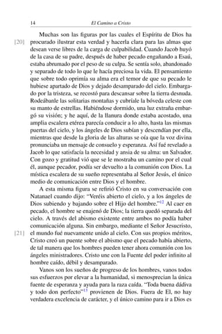 14 El Camino a Cristo
Muchas son las ﬁguras por las cuales el Espíritu de Dios ha
procurado ilustrar esta verdad y hacerla clara para las almas que[20]
desean verse libres de la carga de culpabilidad. Cuando Jacob huyó
de la casa de su padre, después de haber pecado engañando a Esaú,
estaba abrumado por el peso de su culpa. Se sentía solo, abandonado
y separado de todo lo que le hacía preciosa la vida. El pensamiento
que sobre todo oprimía su alma era el temor de que su pecado le
hubiese apartado de Dios y dejado desamparado del cielo. Embarga-
do por la tristeza, se recostó para descansar sobre la tierra desnuda.
Rodeábanle las solitarias montañas y cubríale la bóveda celeste con
su manto de estrellas. Habiéndose dormido, una luz extraña embar-
gó su visión; y he aquí, de la llanura donde estaba acostado, una
amplia escalera etérea parecía conducir a lo alto, hasta las mismas
puertas del cielo, y los ángeles de Dios subían y descendían por ella,
mientras que desde la gloria de las alturas se oía que la voz divina
pronunciaba un mensaje de consuelo y esperanza. Así fué revelado a
Jacob lo que satisfacía la necesidad y ansia de su alma: un Salvador.
Con gozo y gratitud vió que se le mostraba un camino por el cual
él, aunque pecador, podía ser devuelto a la comunión con Dios. La
mística escalera de su sueño representaba al Señor Jesús, el único
medio de comunicación entre Dios y el hombre.
A esta misma ﬁgura se reﬁrió Cristo en su conversación con
Natanael cuando dijo: “Veréis abierto el cielo, y a los ángeles de
Dios subiendo y bajando sobre el Hijo del hombre.”12
Al caer en
pecado, el hombre se enajenó de Dios; la tierra quedó separada del
cielo. A través del abismo existente entre ambos no podía haber
comunicación alguna. Sin embargo, mediante el Señor Jesucristo,
el mundo fué nuevamente unido al cielo. Con sus propios méritos,[21]
Cristo creó un puente sobre el abismo que el pecado había abierto,
de tal manera que los hombres pueden tener ahora comunión con los
ángeles ministradores. Cristo une con la Fuente del poder inﬁnito al
hombre caído, débil y desamparado.
Vanos son los sueños de progreso de los hombres, vanos todos
sus esfuerzos por elevar a la humanidad, si menosprecian la única
fuente de esperanza y ayuda para la raza caída. “Toda buena dádiva
y todo don perfecto”13
provienen de Dios. Fuera de El, no hay
verdadera excelencia de carácter, y el único camino para ir a Dios es
 