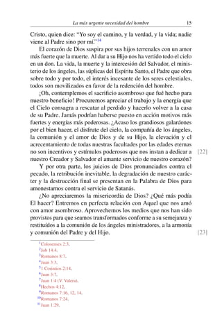 La más urgente necesidad del hombre 15
Cristo, quien dice: “Yo soy el camino, y la verdad, y la vida; nadie
viene al Padre sino por mí.”14
El corazón de Dios suspira por sus hijos terrenales con un amor
más fuerte que la muerte. Al dar a su Hijo nos ha vertido todo el cielo
en un don. La vida, la muerte y la intercesión del Salvador, el minis-
terio de los ángeles, las súplicas del Espíritu Santo, el Padre que obra
sobre todo y por todo, el interés incesante de los seres celestiales,
todos son movilizados en favor de la redención del hombre.
¡Oh, contemplemos el sacriﬁcio asombroso que fué hecho para
nuestro beneﬁcio! Procuremos apreciar el trabajo y la energía que
el Cielo consagra a rescatar al perdido y hacerlo volver a la casa
de su Padre. Jamás podrían haberse puesto en acción motivos más
fuertes y energías más poderosas. ¿Acaso los grandiosos galardones
por el bien hacer, el disfrute del cielo, la compañía de los ángeles,
la comunión y el amor de Dios y de su Hijo, la elevación y el
acrecentamiento de todas nuestras facultades por las edades eternas
no son incentivos y estímulos poderosos que nos instan a dedicar a [22]
nuestro Creador y Salvador el amante servicio de nuestro corazón?
Y por otra parte, los juicios de Dios pronunciados contra el
pecado, la retribución inevitable, la degradación de nuestro carác-
ter y la destrucción ﬁnal se presentan en la Palabra de Dios para
amonestarnos contra el servicio de Satanás.
¿No apreciaremos la misericordia de Dios? ¿Qué más podía
El hacer? Entremos en perfecta relación con Aquel que nos amó
con amor asombroso. Aprovechemos los medios que nos han sido
provistos para que seamos transformados conforme a su semejanza y
restituídos a la comunión de los ángeles ministradores, a la armonía
y comunión del Padre y del Hijo. [23]
1Colosenses 2:3.
2Job 14:4.
3Romanos 8:7.
4Juan 3:3.
51 Corintios 2:14.
6Juan 3:7.
7Juan 1:4 (V. Valera).
8Hechos 4:12.
9Romanos 7:16, 12, 14.
10Romanos 7:24.
11Juan 1:29.
 