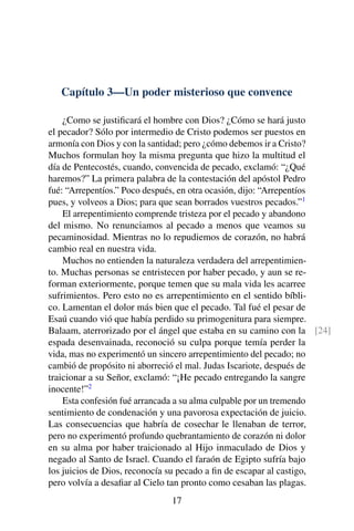 Capítulo 3—Un poder misterioso que convence
¿Como se justiﬁcará el hombre con Dios? ¿Cómo se hará justo
el pecador? Sólo por intermedio de Cristo podemos ser puestos en
armonía con Dios y con la santidad; pero ¿cómo debemos ir a Cristo?
Muchos formulan hoy la misma pregunta que hizo la multitud el
día de Pentecostés, cuando, convencida de pecado, exclamó: “¿Qué
haremos?” La primera palabra de la contestación del apóstol Pedro
fué: “Arrepentíos.” Poco después, en otra ocasión, dijo: “Arrepentíos
pues, y volveos a Dios; para que sean borrados vuestros pecados.”1
El arrepentimiento comprende tristeza por el pecado y abandono
del mismo. No renunciamos al pecado a menos que veamos su
pecaminosidad. Mientras no lo repudiemos de corazón, no habrá
cambio real en nuestra vida.
Muchos no entienden la naturaleza verdadera del arrepentimien-
to. Muchas personas se entristecen por haber pecado, y aun se re-
forman exteriormente, porque temen que su mala vida les acarree
sufrimientos. Pero esto no es arrepentimiento en el sentido bíbli-
co. Lamentan el dolor más bien que el pecado. Tal fué el pesar de
Esaú cuando vió que había perdido su primogenitura para siempre.
Balaam, aterrorizado por el ángel que estaba en su camino con la [24]
espada desenvainada, reconoció su culpa porque temía perder la
vida, mas no experimentó un sincero arrepentimiento del pecado; no
cambió de propósito ni aborreció el mal. Judas Iscariote, después de
traicionar a su Señor, exclamó: “¡He pecado entregando la sangre
inocente!”2
Esta confesión fué arrancada a su alma culpable por un tremendo
sentimiento de condenación y una pavorosa expectación de juicio.
Las consecuencias que habría de cosechar le llenaban de terror,
pero no experimentó profundo quebrantamiento de corazón ni dolor
en su alma por haber traicionado al Hijo inmaculado de Dios y
negado al Santo de Israel. Cuando el faraón de Egipto sufría bajo
los juicios de Dios, reconocía su pecado a ﬁn de escapar al castigo,
pero volvía a desaﬁar al Cielo tan pronto como cesaban las plagas.
17
 