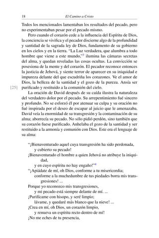 18 El Camino a Cristo
Todos los mencionados lamentaban los resultados del pecado, pero
no experimentaban pesar por el pecado mismo.
Pero cuando el corazón cede a la inﬂuencia del Espíritu de Dios,
la conciencia se viviﬁca y el pecador discierne algo de la profundidad
y santidad de la sagrada ley de Dios, fundamento de su gobierno
en los cielos y en la tierra. “La Luz verdadera, que alumbra a todo
hombre que viene a este mundo,”3
ilumina las cámaras secretas
del alma, y quedan reveladas las cosas ocultas. La convicción se
posesiona de la mente y del corazón. El pecador reconoce entonces
la justicia de Jehová, y siente terror de aparecer en su iniquidad e
impureza delante del que escudriña los corazones. Ve el amor de
Dios, la belleza de la santidad y el gozo de la pureza. Ansía ser
puriﬁcado y restituido a la comunión del cielo.[25]
La oración de David después de su caída ilustra la naturaleza
del verdadero dolor por el pecado. Su arrepentimiento fué sincero
y profundo. No se esforzó él por atenuar su culpa y su oración no
fué inspirada por el deseo de escapar al juicio que le amenazaba.
David veía la enormidad de su transgresión y la contaminación de su
alma; aborrecía su pecado. No sólo pidió perdón, sino también que
su corazón fuese puriﬁcado. Anhelaba el gozo de la santidad y ser
restituido a la armonía y comunión con Dios. Este era el lenguaje de
su alma:
“¡Bienaventurado aquel cuya transgresión ha sido perdonada,
y cubierto su pecado!
¡Bienaventurado el hombre a quien Jehová no atribuye la iniqui-
dad,
y en cuyo espíritu no hay engaño!”4
“¡Apiádate de mí, oh Dios, conforme a tu misericordia;
conforme a la muchedumbre de tus piedades borra mis trans-
gresiones! ...
Porque yo reconozco mis transgresiones,
y mi pecado está siempre delante de mí. ...
¡Purifícame con hisopo, y seré limpio;
lávame, y quedaré más blanco que la nieve! ...
¡Crea en mí, oh Dios, un corazón limpio,
y renueva un espíritu recto dentro de mí!
¡No me eches de tu presencia,
 