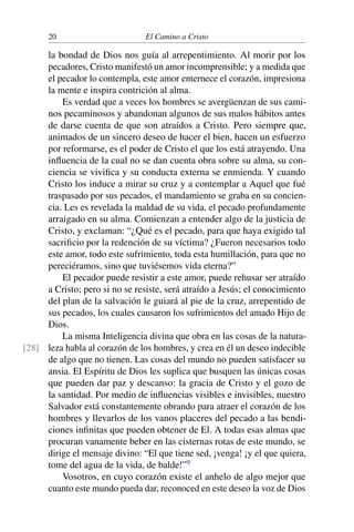 20 El Camino a Cristo
la bondad de Dios nos guía al arrepentimiento. Al morir por los
pecadores, Cristo manifestó un amor incomprensible; y a medida que
el pecador lo contempla, este amor enternece el corazón, impresiona
la mente e inspira contrición al alma.
Es verdad que a veces los hombres se avergüenzan de sus cami-
nos pecaminosos y abandonan algunos de sus malos hábitos antes
de darse cuenta de que son atraídos a Cristo. Pero siempre que,
animados de un sincero deseo de hacer el bien, hacen un esfuerzo
por reformarse, es el poder de Cristo el que los está atrayendo. Una
inﬂuencia de la cual no se dan cuenta obra sobre su alma, su con-
ciencia se viviﬁca y su conducta externa se enmienda. Y cuando
Cristo los induce a mirar su cruz y a contemplar a Aquel que fué
traspasado por sus pecados, el mandamiento se graba en su concien-
cia. Les es revelada la maldad de su vida, el pecado profundamente
arraigado en su alma. Comienzan a entender algo de la justicia de
Cristo, y exclaman: “¿Qué es el pecado, para que haya exigido tal
sacriﬁcio por la redención de su víctima? ¿Fueron necesarios todo
este amor, todo este sufrimiento, toda esta humillación, para que no
pereciéramos, sino que tuviésemos vida eterna?”
El pecador puede resistir a este amor, puede rehusar ser atraído
a Cristo; pero si no se resiste, será atraído a Jesús; el conocimiento
del plan de la salvación le guiará al pie de la cruz, arrepentido de
sus pecados, los cuales causaron los sufrimientos del amado Hijo de
Dios.
La misma Inteligencia divina que obra en las cosas de la natura-
leza habla al corazón de los hombres, y crea en él un deseo indecible[28]
de algo que no tienen. Las cosas del mundo no pueden satisfacer su
ansia. El Espíritu de Dios les suplica que busquen las únicas cosas
que pueden dar paz y descanso: la gracia de Cristo y el gozo de
la santidad. Por medio de inﬂuencias visibles e invisibles, nuestro
Salvador está constantemente obrando para atraer el corazón de los
hombres y llevarlos de los vanos placeres del pecado a las bendi-
ciones inﬁnitas que pueden obtener de El. A todas esas almas que
procuran vanamente beber en las cisternas rotas de este mundo, se
dirige el mensaje divino: “El que tiene sed, ¡venga! ¡y el que quiera,
tome del agua de la vida, de balde!”9
Vosotros, en cuyo corazón existe el anhelo de algo mejor que
cuanto este mundo pueda dar, reconoced en este deseo la voz de Dios
 