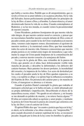 Un poder misterioso que convence 21
que habla a vuestra alma. Pedidle que os dé arrepentimiento, que os
revele a Cristo en su amor inﬁnito y en su pureza absoluta. En la vida
del Salvador, fueron perfectamente ejempliﬁcados los principios de
la ley de Dios: el amor a Dios y al hombre. La benevolencia y el amor
desinteresado fueron la vida de su alma. Cuando contemplamos al
Redentor, y su luz nos inunda, es cuando vemos la pecaminosidad
de nuestro corazón.
Como Nicodemo, podemos lisonjearnos de que nuestra vida ha
sido íntegra, de que nuestro carácter moral es correcto, y pensar que
no necesitamos humillar nuestro corazón delante de Dios como el
pecador común; pero cuando la luz de Cristo resplandezca en nuestra
alma, veremos cuán impuros somos; discerniremos el egoísmo de
nuestros motivos y la enemistad contra Dios, que han manchado
todos los actos de nuestra vida. Entonces conoceremos que nuestra [29]
propia justicia es en verdad como trapos de inmundicia y que sola-
mente la sangre de Cristo puede limpiarnos de la contaminación del
pecado y renovar nuestro corazón a la semejanza del Señor.
Un rayo de la gloria de Dios, una vislumbre de la pureza de
Cristo, que penetre en el alma, hace dolorosamente visible toda
mancha de pecado, y descubre la deformidad y los defectos del
carácter humano. Hace patentes los deseos profanos, la incredulidad
del corazón y la impureza de los labios. Los actos de deslealtad por
los cuales el pecador anula la ley de Dios quedan expuestos a su
vista, y su espíritu se aﬂige y se oprime bajo la inﬂuencia escrutadora
del Espíritu de Dios. En presencia del carácter puro y sin mancha de
Cristo, el transgresor se aborrece a sí mismo.
Cuando el profeta Daniel contempló la gloria que rodeaba al
mensajero celestial que se le había enviado, se sintió abrumado por
su propia debilidad e imperfección. Describiendo el efecto de la
maravillosa escena, relató: “No quedó en mí esfuerzo, y mi lozanía
se me demudó en palidez de muerte, y no retuve fuerza alguna.”10
El alma así conmovida odiará su egoísmo y amor propio, y mediante
la justicia de Cristo buscará la pureza de corazón que armoniza con
la ley de Dios y con el carácter de Cristo.
El apóstol Pablo dice que “en cuanto a justicia que haya en la ley,”
es decir, en lo referente a las obras externas, era “irreprensible,”11
pero cuando discernió el carácter espiritual de la ley, se reconoció
pecador. Juzgado por la letra de la ley como los hombres la aplican a
 