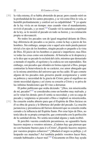 22 El Camino a Cristo
la vida externa, él se había abstenido de pecar; pero cuando miró en[30]
la profundidad de los santos preceptos, y se vió como Dios le veía, se
humilló profundamente y confesó así su culpabilidad: “Y yo aparte
de la ley vivía en un tiempo: mas cuando vino el mandamiento,
revivió el pecado, y yo morí.”12
Cuando vió la naturaleza espiritual
de la ley, se le mostró el pecado en todo su horror, y su estimación
propia se desvaneció.
No todos los pecados son de igual magnitud delante de Dios;
hay diferencia de pecados a su juicio, como la hay a juicio de los
hombres. Sin embargo, aunque este o aquel acto malo pueda parecer
trivial a los ojos de los hombres, ningún pecado es pequeño a la vista
de Dios. El juicio de los hombres es parcial e imperfecto; mas Dios
ve todas las cosas como son realmente. Al borracho se le desprecia y
se le dice que su pecado le excluirá del cielo, mientras que demasiado
a menudo el orgullo, el egoísmo y la codicia no son reprendidos. Sin
embargo, son pecados que ofenden en forma especial a Dios, porque
contrarían la benevolencia de su carácter, ese amor abnegado que
es la misma atmósfera del universo que no ha caído. El que comete
alguno de los pecados más groseros puede avergonzarse y sentir
su pobreza y necesidad de la gracia de Cristo; pero el orgulloso no
siente necesidad alguna y así cierra su corazón a Cristo y se priva de
las inﬁnitas bendiciones que El vino a derramar.
El pobre publicano que oraba diciendo: “¡Dios, ten misericordia
de mí, pecador!”13
se consideraba como un hombre muy malvado, y
así le veían los demás; pero él sentía su necesidad, y con su carga de
pecado y vergüenza se presentó a Dios e imploró su misericordia.
Su corazón estaba abierto para que el Espíritu de Dios hiciese en[31]
él su obra de gracia y le libertase del poder del pecado. La oración
jactanciosa y presuntuosa del fariseo demostró que su corazón estaba
cerrado a la inﬂuencia del Espíritu Santo. Por estar lejos de Dios, no
tenía idea de su propia corrupción, que contrastaba con la perfección
de la santidad divina. No sentía necesidad alguna y nada recibió.
Si percibís vuestra condición pecaminosa, no aguardéis hasta
haceros mejores a vosotros mismos. ¡Cuántos hay que piensan que
no son bastante buenos para ir a Cristo! ¿Esperáis haceros mejores
por vuestros propios esfuerzos? “¿Mudará el negro su pellejo, y el
leopardo sus manchas? Así también podréis vosotros hacer bien,
estando habituados a hacer mal.”14
Únicamente en Dios hay ayuda
 