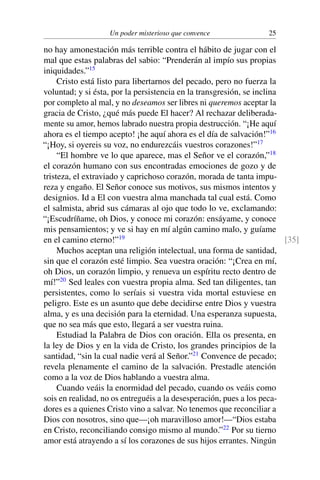Un poder misterioso que convence 25
no hay amonestación más terrible contra el hábito de jugar con el
mal que estas palabras del sabio: “Prenderán al impío sus propias
iniquidades.”15
Cristo está listo para libertarnos del pecado, pero no fuerza la
voluntad; y si ésta, por la persistencia en la transgresión, se inclina
por completo al mal, y no deseamos ser libres ni queremos aceptar la
gracia de Cristo, ¿qué más puede El hacer? Al rechazar deliberada-
mente su amor, hemos labrado nuestra propia destrucción. “¡He aquí
ahora es el tiempo acepto! ¡he aquí ahora es el día de salvación!”16
“¡Hoy, si oyereis su voz, no endurezcáis vuestros corazones!”17
“El hombre ve lo que aparece, mas el Señor ve el corazón,”18
el corazón humano con sus encontradas emociones de gozo y de
tristeza, el extraviado y caprichoso corazón, morada de tanta impu-
reza y engaño. El Señor conoce sus motivos, sus mismos intentos y
designios. Id a El con vuestra alma manchada tal cual está. Como
el salmista, abrid sus cámaras al ojo que todo lo ve, exclamando:
“¡Escudríñame, oh Dios, y conoce mi corazón: ensáyame, y conoce
mis pensamientos; y ve si hay en mí algún camino malo, y guíame
en el camino eterno!”19 [35]
Muchos aceptan una religión intelectual, una forma de santidad,
sin que el corazón esté limpio. Sea vuestra oración: “¡Crea en mí,
oh Dios, un corazón limpio, y renueva un espíritu recto dentro de
mí!”20
Sed leales con vuestra propia alma. Sed tan diligentes, tan
persistentes, como lo seríais si vuestra vida mortal estuviese en
peligro. Este es un asunto que debe decidirse entre Dios y vuestra
alma, y es una decisión para la eternidad. Una esperanza supuesta,
que no sea más que esto, llegará a ser vuestra ruina.
Estudiad la Palabra de Dios con oración. Ella os presenta, en
la ley de Dios y en la vida de Cristo, los grandes principios de la
santidad, “sin la cual nadie verá al Señor.”21
Convence de pecado;
revela plenamente el camino de la salvación. Prestadle atención
como a la voz de Dios hablando a vuestra alma.
Cuando veáis la enormidad del pecado, cuando os veáis como
sois en realidad, no os entreguéis a la desesperación, pues a los peca-
dores es a quienes Cristo vino a salvar. No tenemos que reconciliar a
Dios con nosotros, sino que—¡oh maravilloso amor!—“Dios estaba
en Cristo, reconciliando consigo mismo al mundo.”22
Por su tierno
amor está atrayendo a sí los corazones de sus hijos errantes. Ningún
 