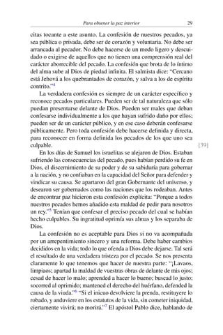 Para obtener la paz interior 29
citas tocante a este asunto. La confesión de nuestros pecados, ya
sea pública o privada, debe ser de corazón y voluntaria. No debe ser
arrancada al pecador. No debe hacerse de un modo ligero y descui-
dado o exigirse de aquellos que no tienen una comprensión real del
carácter aborrecible del pecado. La confesión que brota de lo íntimo
del alma sube al Dios de piedad inﬁnita. El salmista dice: “Cercano
está Jehová a los quebrantados de corazón, y salva a los de espíritu
contrito.”4
La verdadera confesión es siempre de un carácter especíﬁco y
reconoce pecados particulares. Pueden ser de tal naturaleza que sólo
puedan presentarse delante de Dios. Pueden ser males que deban
confesarse individualmente a los que hayan sufrido daño por ellos;
pueden ser de un carácter público, y en ese caso deberán confesarse
públicamente. Pero toda confesión debe hacerse deﬁnida y directa,
para reconocer en forma deﬁnida los pecados de los que uno sea
culpable. [39]
En los días de Samuel los israelitas se alejaron de Dios. Estaban
sufriendo las consecuencias del pecado, pues habían perdido su fe en
Dios, el discernimiento de su poder y de su sabiduría para gobernar
a la nación, y no conﬁaban en la capacidad del Señor para defender y
vindicar su causa. Se apartaron del gran Gobernante del universo, y
desearon ser gobernados como las naciones que los rodeaban. Antes
de encontrar paz hicieron esta confesión explícita: “Porque a todos
nuestros pecados hemos añadido esta maldad de pedir para nosotros
un rey.”5
Tenían que confesar el preciso pecado del cual se habían
hecho culpables. Su ingratitud oprimía sus almas y los separaba de
Dios.
La confesión no es aceptable para Dios si no va acompañada
por un arrepentimiento sincero y una reforma. Debe haber cambios
decididos en la vida; todo lo que ofenda a Dios debe dejarse. Tal será
el resultado de una verdadera tristeza por el pecado. Se nos presenta
claramente lo que tenemos que hacer de nuestra parte: “¡Lavaos,
limpiaos; apartad la maldad de vuestras obras de delante de mis ojos;
cesad de hacer lo malo; aprended a hacer lo bueno; buscad lo justo;
socorred al oprimido; mantened el derecho del huérfano, defended la
causa de la viuda.”6
“Si el inicuo devolviere la prenda, restituyere lo
robado, y anduviere en los estatutos de la vida, sin cometer iniquidad,
ciertamente vivirá; no morirá.”7
El apóstol Pablo dice, hablando de
 