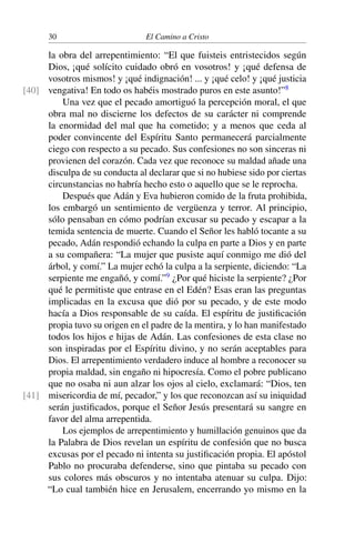 30 El Camino a Cristo
la obra del arrepentimiento: “El que fuisteis entristecidos según
Dios, ¡qué solícito cuidado obró en vosotros! y ¡qué defensa de
vosotros mismos! y ¡qué indignación! ... y ¡qué celo! y ¡qué justicia
vengativa! En todo os habéis mostrado puros en este asunto!”8
[40]
Una vez que el pecado amortiguó la percepción moral, el que
obra mal no discierne los defectos de su carácter ni comprende
la enormidad del mal que ha cometido; y a menos que ceda al
poder convincente del Espíritu Santo permanecerá parcialmente
ciego con respecto a su pecado. Sus confesiones no son sinceras ni
provienen del corazón. Cada vez que reconoce su maldad añade una
disculpa de su conducta al declarar que si no hubiese sido por ciertas
circunstancias no habría hecho esto o aquello que se le reprocha.
Después que Adán y Eva hubieron comido de la fruta prohibida,
los embargó un sentimiento de vergüenza y terror. Al principio,
sólo pensaban en cómo podrían excusar su pecado y escapar a la
temida sentencia de muerte. Cuando el Señor les habló tocante a su
pecado, Adán respondió echando la culpa en parte a Dios y en parte
a su compañera: “La mujer que pusiste aquí conmigo me dió del
árbol, y comí.” La mujer echó la culpa a la serpiente, diciendo: “La
serpiente me engañó, y comí.”9
¿Por qué hiciste la serpiente? ¿Por
qué le permitiste que entrase en el Edén? Esas eran las preguntas
implicadas en la excusa que dió por su pecado, y de este modo
hacía a Dios responsable de su caída. El espíritu de justiﬁcación
propia tuvo su origen en el padre de la mentira, y lo han manifestado
todos los hijos e hijas de Adán. Las confesiones de esta clase no
son inspiradas por el Espíritu divino, y no serán aceptables para
Dios. El arrepentimiento verdadero induce al hombre a reconocer su
propia maldad, sin engaño ni hipocresía. Como el pobre publicano
que no osaba ni aun alzar los ojos al cielo, exclamará: “Dios, ten
misericordia de mí, pecador,” y los que reconozcan así su iniquidad[41]
serán justiﬁcados, porque el Señor Jesús presentará su sangre en
favor del alma arrepentida.
Los ejemplos de arrepentimiento y humillación genuinos que da
la Palabra de Dios revelan un espíritu de confesión que no busca
excusas por el pecado ni intenta su justiﬁcación propia. El apóstol
Pablo no procuraba defenderse, sino que pintaba su pecado con
sus colores más obscuros y no intentaba atenuar su culpa. Dijo:
“Lo cual también hice en Jerusalem, encerrando yo mismo en la
 