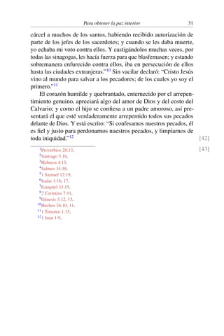 Para obtener la paz interior 31
cárcel a muchos de los santos, habiendo recibido autorización de
parte de los jefes de los sacerdotes; y cuando se les daba muerte,
yo echaba mi voto contra ellos. Y castigándolos muchas veces, por
todas las sinagogas, les hacía fuerza para que blasfemasen; y estando
sobremanera enfurecido contra ellos, iba en persecución de ellos
hasta las ciudades extranjeras.”10
Sin vacilar declaró: “Cristo Jesús
vino al mundo para salvar a los pecadores; de los cuales yo soy el
primero.”11
El corazón humilde y quebrantado, enternecido por el arrepen-
timiento genuino, apreciará algo del amor de Dios y del costo del
Calvario; y como el hijo se conﬁesa a un padre amoroso, así pre-
sentará el que esté verdaderamente arrepentido todos sus pecados
delante de Dios. Y está escrito: “Si confesamos nuestros pecados, él
es ﬁel y justo para perdonarnos nuestros pecados, y limpiarnos de
toda iniquidad.”12 [42]
[43]1Proverbios 28:13.
2Santiago 5:16.
3Hebreos 4:15.
4Salmos 34:18.
51 Samuel 12:19.
6Isaías 1:16, 17.
7Ezequiel 33:15.
82 Corintios 7:11.
9Génesis 3:12, 13.
10Hechos 26:10, 11.
111 Timoteo 1:15.
121 Juan 1:9.
 